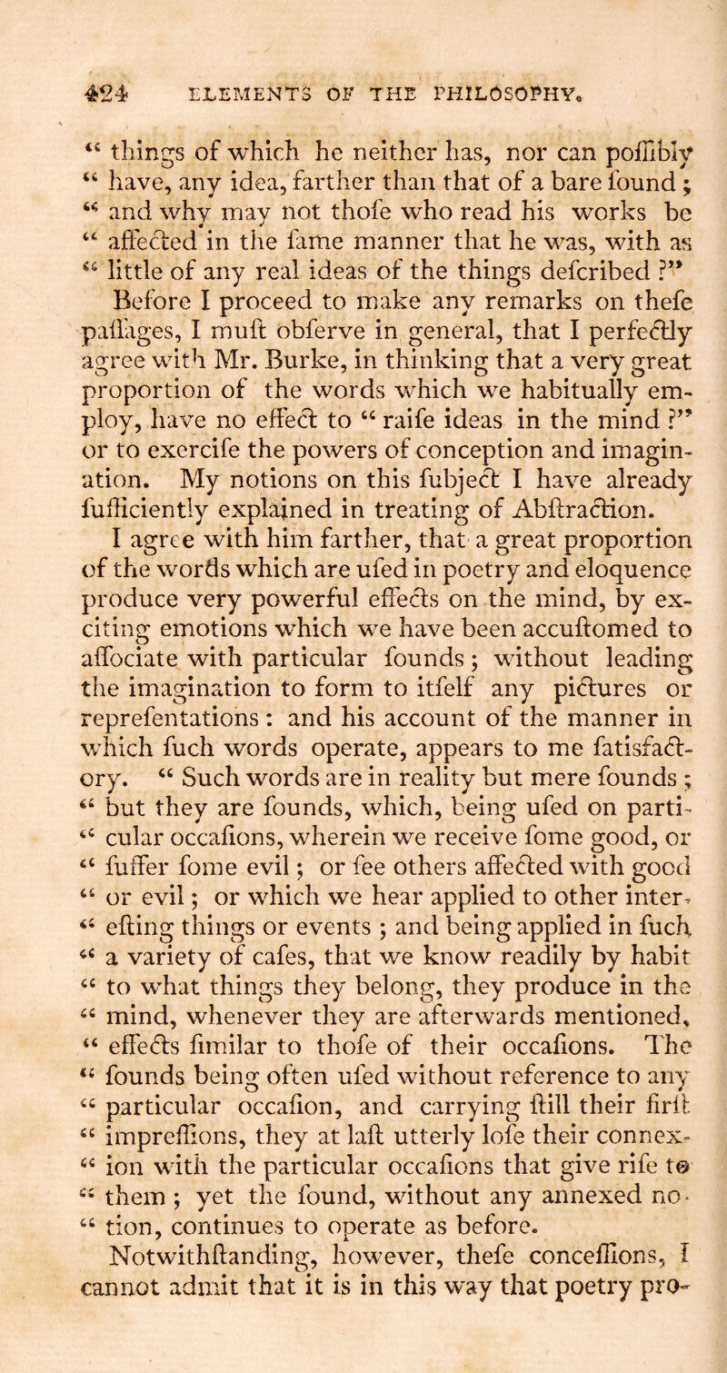 “ tilings of which he neither has, nor can poffibly “ have, any idea, farther than that of a bare found ; and why may not thofe who read his works be affected in the fame manner that he was, with as little of any real ideas of the things defcribed ?*’ Before I proceed to make any remarks on thefe paiiages, I muft obferve in general, that I perfectly agree with Mr. Burke, in thinking that a very great proportion of the words which we habitually em- ploy, have no effect to raife ideas in the mind or to exercife the powers of conception and imagin- ation. My notions on this fubject I have already fufficiently explained in treating of Abflraction. I agree with him farther, that a great proportion of the words which are ufed in poetry and eloquence produce very powerful effects on the mind, by ex- citing emotions which we have been accuftomed to affociate with particular founds ; without leading the imagination to form to itfelf any pictures or reprefentations: and his account of the manner in which fuch words operate, appears to me fatisfac^- ory. “ Such words are in reality but mere founds ; but they are founds, which, being ufed on parti- cular occafions, wherein we receive fome good, or fuffer fome evil; or fee others affe6ted with good ‘‘ or evil; or which we hear applied to other inters efting things or events ; and being applied in fuch a variety of cafes, that we know readily by habit to what things they belong, they produce in the mind, whenever they are afterwards mentioned, “ effects fimilar to thofe of their occafions. The founds being often ufed without reference to any “ particular occafion, and carrying ftill their firfl impreflions, they at lafl utterly lofe their connex- ion with the particular occafions that give rife t@ them ; yet the found, without any annexed no • tion, continues to operate as before. Notwithftanding, however, thefe concefllons, I cannot admit that it is in this way that poetry pro-