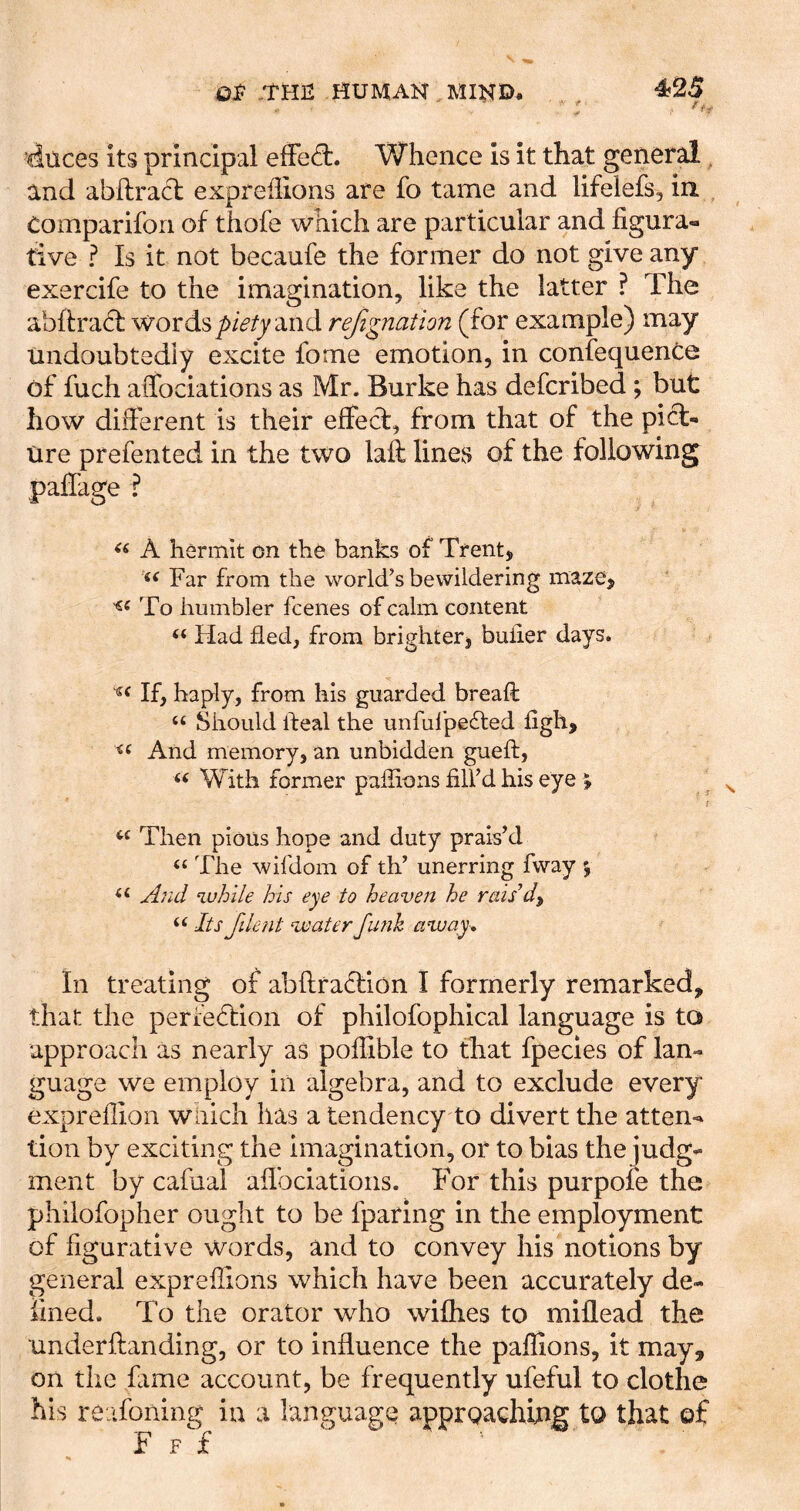 .THE HUMAN MIND. , , ^25 diices its principal efFed:. Whence is it that general, and abftracl expreilions are fo tame and lifelefs, in Comparifon of thofe which are particular and figura- tive ? Is it not becaufe the former do not give any exercife to the imagination, like the latter ? The abftracT wordsand rejignation (for example) may undoubtedly excite fome emotion, in confequenCe of fuch affociations as Mr. Burke has defcribed; but how different is their effect, from that of the pict- ure prefented in the two laft lines of the following palfage ? A hermit on the banks of Trentj Far from the world’s bewildering maze. To humbler fcenes of calm content “ Had fled, from brighterj buiier days. If, haply, from his guarded bread: “ Should Ileal the unfulpefted figh. And memory, an unbidden gueft, « With former pafiions fill’d his eye ^ Then pious hope and duty prais’d “ The wifdom of th’ unerring fway % And while his eye to heaven he rais d^ “ Its filent waterfimh away^ In treating of abfi:ra6tion I formerly remarked, that the perfedtion of philofophical language is to approach as nearly as pofilble to that fpecies of lan- guage we employ in algebra, and to exclude every expreflion which has a tendency to divert the atten- tion by exciting the imagination, or to bias the judg- ment by cafual afibciations. For this purpole the phiiofopher ought to be fparing in the employment of figurative words, and to convey his notions by general expreilions which have been accurately de- fined. To the orator who wifhes to millead the underftanding, or to influence the pafiions, it may, on the fame account, be frequently ufeful to clothe his reafoning in a language apprQaching to that of F F f