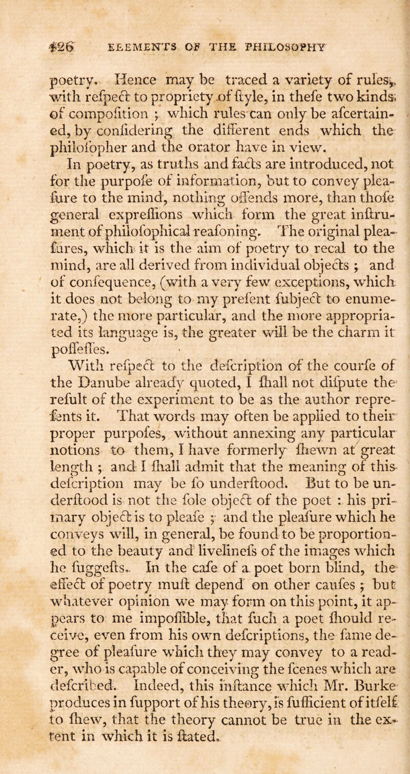 poetry. Hence may be traced a variety of ruleSy, with refpeft to propriety .of ftyle, in thefe two kinds; of compolition ; which rules can only be afcertain- ed, by conlidering the different ends which the philofopher and the orator have in view. In poetry, as truths and facts are introduced, not for the purpofe of information, but to convey plea» fure to the mind, nothing offends more, than thofe general expreflions which form the great inftru- ment of philofophical reafoning. The original plea- fares, whiclr it is the aim of poetry to recal to the mind, are all derived from individual objects ; and of confequence, (with a very few exceptions, which; it does not belong to my prefent fubject to enume- rate,) the more particular, and the more appropria- ted its language is, the greater will be the charm it poffeffes. With refpecl to the deicription of the courfe of the Danube already quoted, I fliall not difpute the' refult of the experiment to be as the author repre- sents it. That words may often be applied to their proper purpofes, without annexing any particular notions to them, 1 have formerly ffiewn at great length ; and: 1 fhall admit that the meaning of this- defcription may be fo underftoodi But to be un- derftood ismot the foie object of the poet ; his pri- mary objeftis to pleaie ; and the pleafure which he conveys will, in general, be found to be proportion- ed to the beauty and livelinefs of the images which he fuggeffs.- In the cafe of a, poet born blind, the'^ effeft of poetry muff depend on other caufes ; but whatever opinion we may form on this point, it ap- pears to me impollibie, that facli a poet fliould re- ceive, even from his own defcriptions, the fame de-^ gree of pleafure which they may convey to a read- er, who is capable of conceiving the fcenes which are defcribed. Indeed, this iiiftance which Mr. Burke produces in Support of his theory, is fufficient of itfelf to lliew, that the theory cannot be true in the ex- tent in which it is ffated.