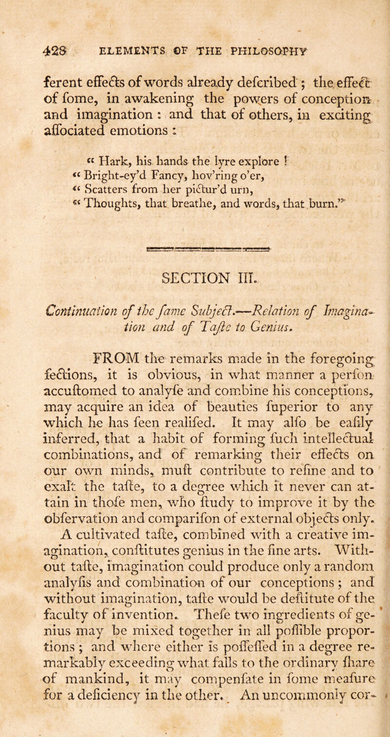ferent efFefts of words already deferlbed ; the elFeCfc of fome, in awakening the powders of conceptioia and imagination : and that of others, in exciting affociated emotions : Hark, his hands the lyre explore I Bright-ey’d Fancy, hov’ring o’er. Scatters from her pictur’d urn. Thoughts, that breathe, and words, that burn.’’^ SECTION IIL Conilntiaiion of the fame Subjed»—Relation of Imagina^ tion and of Tafe to Genius. FROM the remarks made in the foregoing feclions, it is obvious, in what manner a perfon accuftomed to analyfe and combine his conceptions, may acquire an idea of beauties fuperior to any which he has feen realifed. It may alfo be eahly inferred, that a habit of forming fuch intellectual combinations, and of remarking their effects on our own minds, mufl contribute to refine and to exalt the tafle, to a degree which it never can at- tain in thafe men, who fludy to improve it by the obfervation and comparifon of external objedls only. A cultivated tafle, combined with a creative im- agination, conifitutes genius in the fine arts. With- out tafle, imagination could produce only a random analyfis and combination of our conceptions ; and without imagination, tafle would be deflitute of the faculty of invention. Thefe two ingredients of ge- ’ niiis may be mixed together in all poflible propor- tions ; and where either is poffeffed in a degree re- markably exceeding what fails to the ordinary fliare of mankind, it may compenfate in fome meafure for a deficiency in the other. ^ An uncommonly cor-