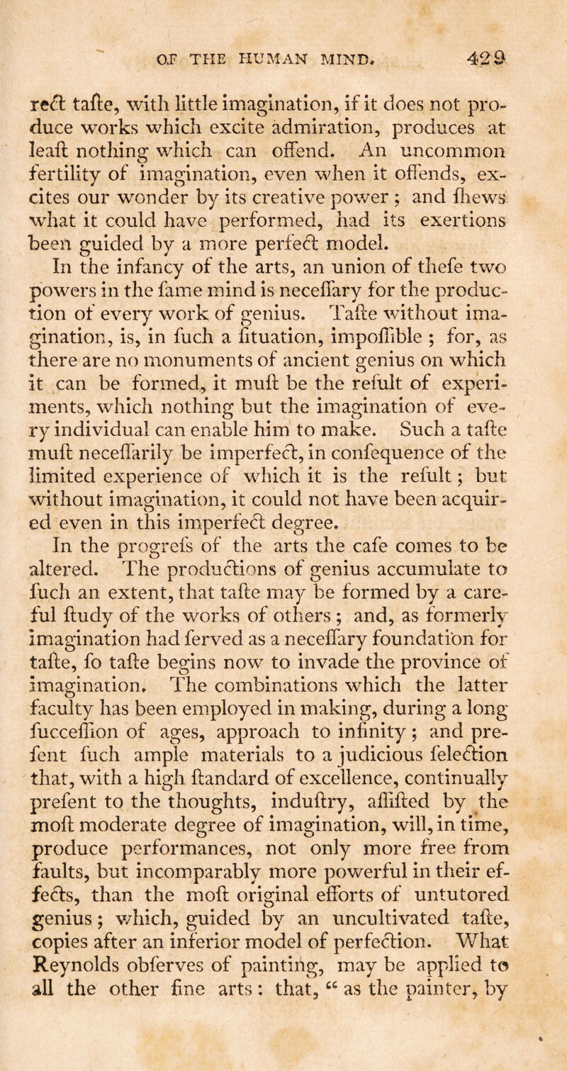 TcS: tafte, with little imagination, if it does not pro- duce works which excite admiration, produces at leaft nothing which can offend. An uncommon fertility of imagination, even when it offends, ex- cites our wonder by its creative power ; and fliews what it could have performed, had its exertions been guided by a more perfeff model. In the infancy of the arts, an union of thefe two powers in the fame mind is neceffary for the produc- tion of every work of genius. Taffe without ima- gination, is, in fuch a Situation, impoffible ; for, as there are no monuments of ancient genius on which it can be formed, it muff be the refult of experi- ments, which nothing but the imagination of eve- ry individual can enable him to make. Such a taffe muff necefl’arily be imperfeci:, in confequence of the limited experience of which it is the refult; but without imagination, it could not have been acquir- ed even in this imperfedf degree. In the progrefs of the arts the cafe comes to be altered. The productions of genius accumulate to fuch an extent, that taffe may be formed by a care- ful ffudy of the works of others ; and, as formerly imagination had ferved as a neceffary foundation for taffe, fo taffe begins now to invade the province of imagination. The combinations which the latter faculty has been employed in making, during a long fucceffion of ages, approach to infinity; and pre- fent fuch ample materials to a judicious feleftion that, with a high ftandard of excellence, continually prefent to the thoughts, induffry, affiffed by the moff moderate degree of imagination, will, in time, produce performances, not only more free from faults, but incomparably more powerful in their ef- feffs, than the moff original efforts of untutored genius; v/hich, guided by an uncultivated taffe, copies after an inferior model of perfccfion. What Reynolds obferves of painting, may be applied to all the other fine arts : that, as the painter, by