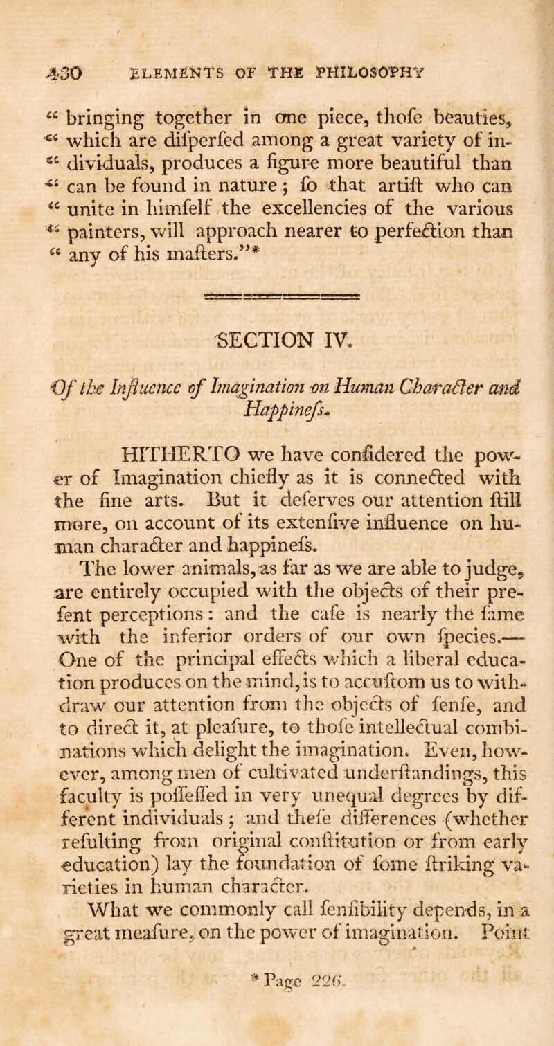 bringing together in cme piece, thofe beauties, which are difperfed among a great variety of in- dividuals, produces a figure more beautiful than can be found in nature; fo that artifi: who can unite in himfelf the excellencies of the various painters, will approach nearer to perfedion than any of his mafiiers.’^* SECTION IV. Of Influence of Imagmatmi m Human CharaSier and Happinefs* HITHERTO we have confidered the pow- er of Imagination chiefly as it is conneded with the fine arts. But it deferves our attention ftill more, on account of its extenfive influence on hu- man charader and happinefs. The lower animals, as far as we are able to judge, are entirely occupied with the objeds of their pre- fent perceptions: and the cafe is nearly the fame with the inferior orders of our own fpecies.—■ One of the principal effeds which a liberal educa- tion produces on the mind, is to accuflom us to with-^ draw our attention from the objeds of fenfe, and to dired it, at pleafure, to thofe intelledual combi- nations which delight the imagination. Even, how- ever, among men of cultivated underftandings, this faculty is pofleffed in very unequal degrees by dif- ferent individuals; and fhefe differences (whether refulting from original conftitution or from early education) lay the foundation of fome flriking va^ rieties in human charader. What we commonly call fenfibility depends, in a great meafure, on the power of imagination. Point ^Pag-e 226*