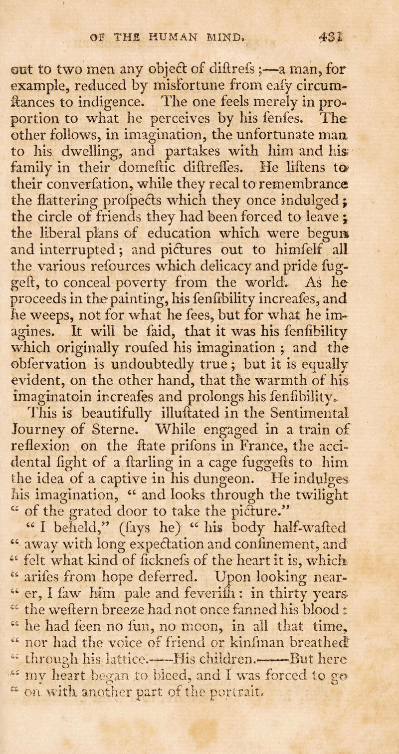 out to two men any obje6l of diflrefs ;~a man, for example, reduced by misfortune from eafy clrcum- ifances to indigence. The one feels merely in pro- portion to what he perceives by his fenfes. The other follows, in imagination, the unfortunate man to his dwelling, and partakes with him and his; family in their domeftic diilreffes. He liftens to^ their converfation, while they recal to remembrance the flattering profpeHs which they once indulged j the circle of friends they had been forced to leave ^ the liberal plans of education which were begun and interrupted; and pictures out to himfelf all the various refources which delicacy and pride fug- geft, to conceal poverty from the world. As he proceeds in the painting, his fenfibility increafes, and he weeps, not for what he fees, but for what he im- agines. It will be faid, that it was his fenfibility which originally roufed his imagination ; and the obfervation is undoubtedly true; but it is equally evident, on the other hand, that the warmth of his imaginatoin increafes and prolongs his fenfibility,. Tills is beautifully illuftated in the Sentimental Journey of Sterne. While engaged in a train of reflexion on the hate prifons in France, the acci- dental fight of a flarling in a cage fuggefts to him the idea of a captive in his dungeon. He indulges liis imagination, “ and looks through the twilight of the grated door to take the pidture.’’ I beheldf ’ (fays he) “ his body half-wafled “ away with long expeflation and confinement, and felt what kind of ficknefs of the heart it is, which arifes from hope deferred. Upon looking near- er, I faw him pale and feveriili: in thirty years the weftern breeze had not once fanned his blood : he had feen no fun, no moon, in all that time, nor had the voice or friend or kinfman breathed^ through his lattice.-^—His children.-——But here '''' mv heart bei^an to tflced, and I was forced to (.i.  on w another part or tne portrait.