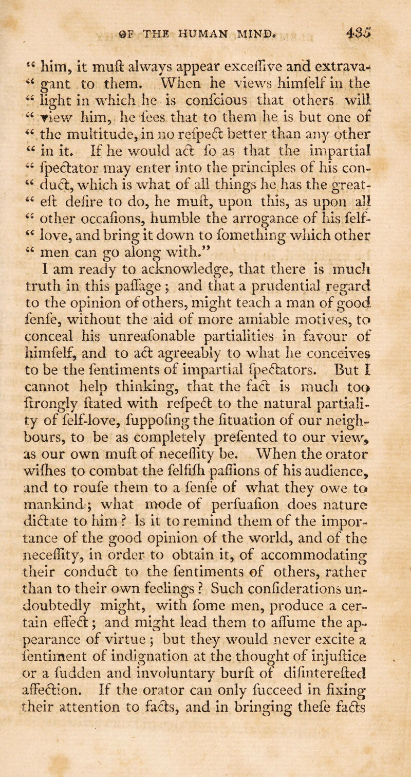 him, it mufl: always appear exceffive and extrava- gant to them. When he views himfelf in the ^Might in which he is confcious that others will Tiev/ him, he fees that to them he is but one of ^fthe multitude, in no refpefl better than any other in it. If he would acl fo as that the impartial fpeclator may enter into the principles of his con- duel, which is what of all things he has the great- eft dehre to do, he muft, upon this, as upon all other occafions, humble the arrogance of his felf- love, and bring it down to fomething which other “ men can go along with.*’ I am ready to acknowledge, that there is much truth in this paftage ; and that a prudential regard to the opinion of others, might teach a man of good fenfe, without the aid of more amiable motives, to conceal his unreafonable partialities in favour of himfelf, and to aft agreeably to what he conceives to be the fentiments of impartial fpeffators. But I cannot help thinking, that the facf is much too ftrongly ftated with refpeft to the natural partiali- ty of felf-love, fuppOiing the fituation of our neigh- bours, to be as completely prefented to our view, as our own muft of neceffity be. When the orator wifties to combat the felfifti paffions of his audience, and to roufe them to a fenfe of what they owe to mankind; what mode of perfuafton does nature dicftate to him ? Is it to remind them of the impor- tance of the good opinion of the world, and of the neceffity, in order to obtain it, of accommodating their conduft to the fentiments of others, rather than to their own feelings ? Such coniiderations un- doubtedly might, with fome men, produce a cer- tain effefl; and might lead them to affume the ap- pearance of virtue ; but they would never excite a fentiment of indignation at the thought of injuftice or a hidden and involuntary burft of diiintereftecl affeflion. If the orator can only fucceed in fixing their attention to facts, and in bringing thefe fafts