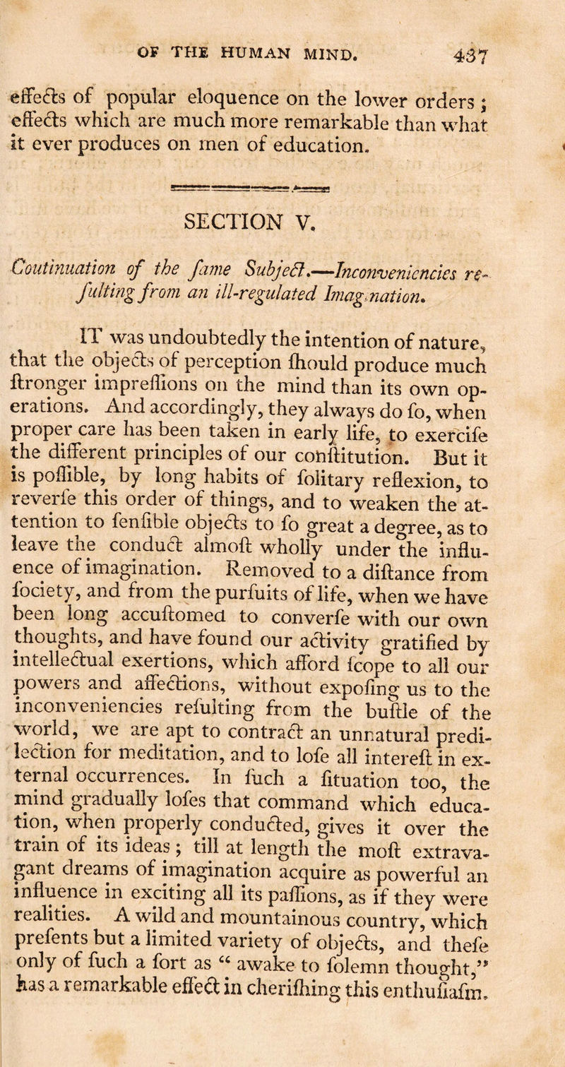 efFefe of popular eloquence on the lower orders ; elFeds which are much more remarkable than what it ever produces on men of education. SECTION V. Couthmatlon of the fame SubjeSl.—Inconvenicndes re- fLilting from an ill-regulated Imagaiation. II was undoubtedly the intention of nature^ that the objeds of perception fhould produce much ftronger impreffions on the mind than its own op- erations. And accordingly, they always do fo, when proper care has been taken in early life, to exercife the different principles of our couftitution. But it is poffible, by long habits of folitary reflexion, to reverfe this order of things, and to weaken the at- tention to fenfible objeds to fo great a decrree, as to leave the condud almoft wholly under the influ- ence of imagination. Removed to a diftance from fociety, and from the purfuits of life, when we have been long accuftomed. to converfe with our own thoughts, and have found our adivity gratified by intelledual exertions, which afford fcope to all our powers and affedions, without expofing us to the inconveniencies refulting from the buftle of the world, we are apt to contrad an unnatural predi- iedion for meditation, and to lofe all intereft in ex- ternal occurrences. In fuch a fituation too, the mind gradually lofes that command which educa- tion, when properly conduded, gives it over the train of its ideas ^ till at length the moft extrava- gant dreams of imagination acquire as powerful an influence in exciting all its paflions, as if they were realities. A wild and mountainous country, which prefents but a limited variety of objeds, and thefe only of fuch a fort as awake to folemn thought,’ has a remarkable effed in cherifliing this enthufiafm.