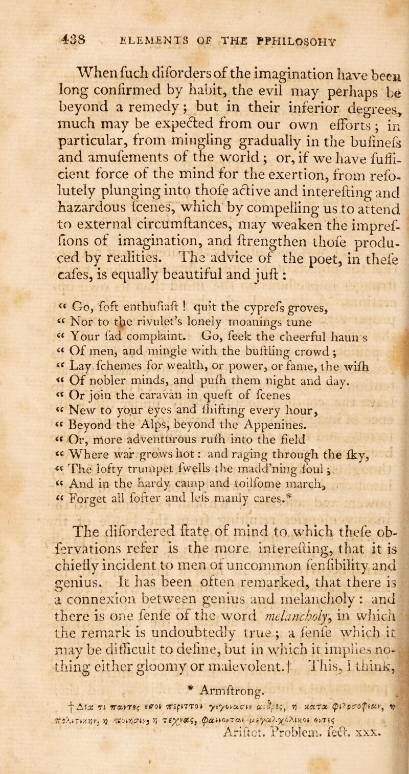 Whenfuch difordersof the imagination have been long coniirmed by habit, the evil may perhaps be beyond a remedy; but in their inferior degrees, much may be expected from our own efforts ; in particular, from mingling gradually in the bufmefs and amufements of the world; or, if we have fuiii- dent force of the mind for the exertion, from refo- lutely plunging into thofe adive and interefting and hazardous fcenes, which by compelling us to attend to external circumftances, may weaken the impref- fions of imagination, and ftrengthen thofe produ- ced by realities. The advice of the poet, in thefe cafes, is equally beautiful and juft : Go, foft enthufiaft ! quit the cyprefs groves. Nor to the rivulet’s lonely moanings tune Your fad complaint. Go, feek the cheerful haun s Of men, and mingle with the buftling crowd; Lay fchemes for wealth, or power, or fame, the wifh Of nobler minds, and pufh them night and day. « Or join the caravan in queft of fcenes « New to your eyes and lliiftmg every hour, ‘‘ Beyond the Alps, beyond the Appenines. Or, more adventurous ridh into the field Where war grows hot: and raging through the fkv, The lofty trumpet fwells the madd’ning ibul; And in the hardy camp and toilfome march, . Forget all foftei* and lefs manly cares.* The difordered ftate of mind to. which thefe ob- fervations refer is the more interefting, that it is chiefly incident to men of uncommon fenfibility and trenius. It has been often remarked, that there is a connexion between genius and melancholy : and there is one fenie of the word melancholy^ in which the remark is undoubtedly true ; a fenie which it may be difficult to define, but in which it implie>-5 no- thing either gloomy or malevolentef This, I thinK, * Armffrong. n Trai-TS? scot 7^£flTra^ yiyofacriu u.ccrx (pt'>^ Ariftct. Froblem. feft. xxx.