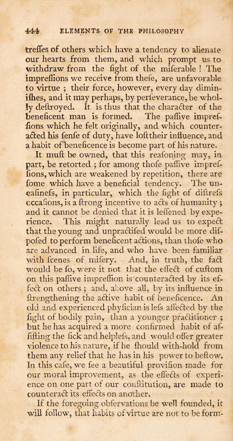 treffes of others which have a tendency to alienate our hearts from them, and 'which prompt us to withdraw from the fight of the miferable ! The impreflions we receive from thefe, are unfavorable to virtue ; their force, however, every day dimin- iflies, and it may perhaps, by perfeverance, be whol- ly deftroyed. It is thus that the character of the beneficent man is formed. The paflive impref- fions which he felt originally, and which counter- a£l:ed his fenfe of duty, have lofttheir influence, and a habit of beneficence is become part of his nature. It muft be owned, that this reafoning may, in part, be retorted ; for among thofe paflive impref- fions, which are weakened by repetition, there are fome which have a beneficial tendency. The un- eafinefs, in particular, which the fight of diflrefs cccafions, is aftrong incentive to acls of humanity ; and it cannot be denied that it is leffened by expe- rience. This might naturally lead us to expect that the young and unpractifed would be more dif- pofed to perform beneficent actions, than thofe who axe advanced in life, and who have been familiar with fcenes of mifery. And, in truth, the fad: would be fo, were it not that the effed of cuftom on this paflive impreflion is counteraded by its ef- fed on others ; and, above all, by its influence in flrengthening the adive habit of beneficence. An old and experienced phyiician is lefs affeded by the fight of bodily pain, than a younger praditioner ; but he has acquired a more confirmed habit of af- fifting the lick and helplefs, and would ofler greater violence to his nature, if he fhould v/ith-hold from them any relief that he has in his power to bellow. In this cafe, we fee a beautiful provifion made for our moral improvement, as the effeds of experi- ence on one part of our coiiftitution, are made to counter ad its effeds on another. If the foregoing obfervations be well founded, it win follow, that habits of virtue are not to be form-