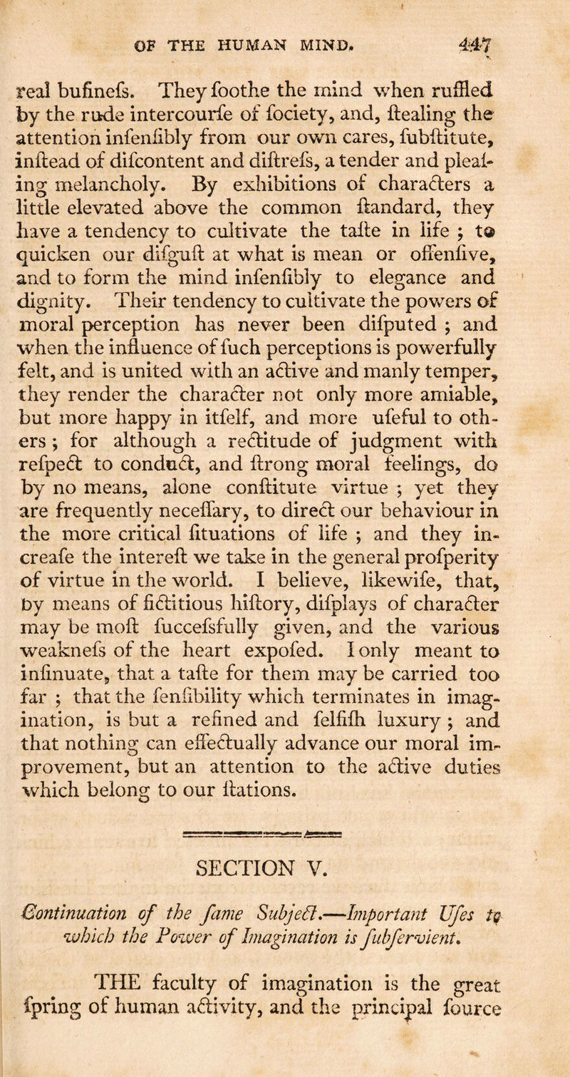real bufinefs. They foothe the mind when ruffled by the rtkde intercourfe of fociety, and, ftealing the attention infenlibly from our own cares, fubflitute, inflead of difcontent and diftrefs, a tender and pleah ing melancholy. By exhibitions of charaflers a little elevated above the common ftandard, they have a tendency to cultivate the talle in life ; ta quicken our difguft at what is mean or offenfive, and to form the mind infenlibly to elegance and dignity. Their tendency to cultivate the powers of moral perception has never been difputed ; and when the influence of fuch perceptions is powerfully felt, and is united with an aflive and manly temper, they render the character not only more amiable, but more happy in itfelf, and more ufeful to oth- ers ; for although a reftitude of judgment with refpeff to conduff, and ftrong moral feelings, do by no means, alone conftitute virtue ; yet they are frequently neceflary, to direct our behaviour in the more critical lituations of life ; and they in- creafe the interelt we take in the general profperity of virtue in the world. I believe, likewife, that, Dy means of fiftitious hiftory, difplays of character may be molt fuccefsfully given, and the various weaknefs of the heart expofed. I only meant to inlinuate, that a take for them may be carried too far ; that the fenflbility which terminates in imag- ination, is but a refined and felfilh luxury ; and that nothing can efleftually advance our moral imr. provement, but an attention to the active duties which belong to our flations. SECTION V. Bontinuation of the fame Subject,—Important Ufes which the Fozver of Imagination is fubfervient, THE faculty of imagination is the great fpring of human adivity, and the principal fource