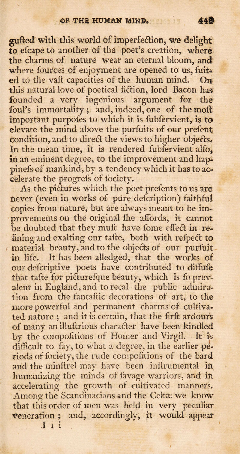 gufted with this world of imperfeftion, we delight to efcape to another of the poet’s creation, where the charms of nature wear an eternal bloom, and where fources of enjoyment are opened to us, fuit* ed to the vaft capacities of the human mind. On this natural love of poetical fidion, lord Bacon has founded a very ingenious argument for the foul’s immortality; and, indeed, one of the moft important purpofes to which it is fubfervient, is to elevate the mind above the purfuits of our prefent condition, and to direct the views to higher objects. In the mean time, it is rendered fubfervient alfo, in an eminent degree, to the improvement and hap- pinefs of mankind, by a tendency which it has to ac- celerate the progrefs of fociety. As the pidures which the poet prefents to us are never (even in works of pure defcription) faithful copies from nature, but are always meant to be im- provements on the original flie affords, it cannot be doubted that they muft have fome effecl in re- fining and exalting our tafte, both with refpefl: to material beauty, and to the objefts of our purfuit in life. It has been alledged, that the works of our defcriptive poets have contributed to diffufe that tafte for pifiurefque beauty, which is fo prev- alent in England, and to recai the public admira- tion from the fantaftic decorations of art, to the more powerful and permanent charms of cultiva- ted nature ; and it is certain, that the firft ardours of many an illuftrious charafter have been kindled by the compofitions of liomer and Virgil. It is difficult to fay, to what a degree, in the earlier pe- riods of fociety, the rude compofitions of the bard and the minftrel may have been inftrumental ifi humanizing the minds of favage warriors, and in acceleratinsr the g’rowth of cultivated manners. Among: the Scandinacians and the Celtas we know that this order of men was held in very peculiar ’Generation ; and, accordingly, it would appear I I i