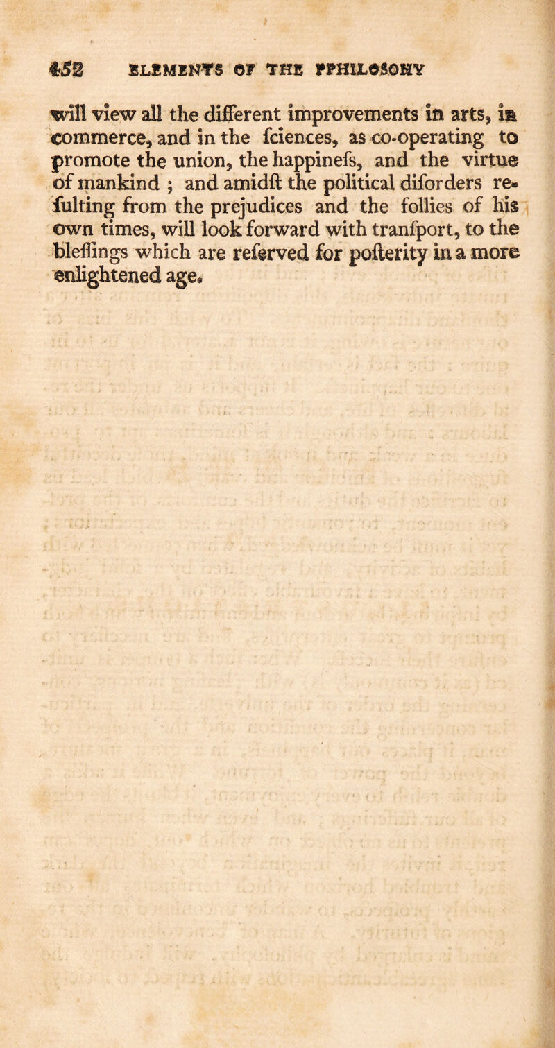 Will View all the different improvements in arts, m commerce, and in the fciences, as co-operating to promote the union, the happinefs, and the virtue of mankind ; and amidft the political diforders re- fulting from the prejudices and the follies of his own times, will look forward with tranfport, to the blellings which are referved for pofterity in a more enlightened age.