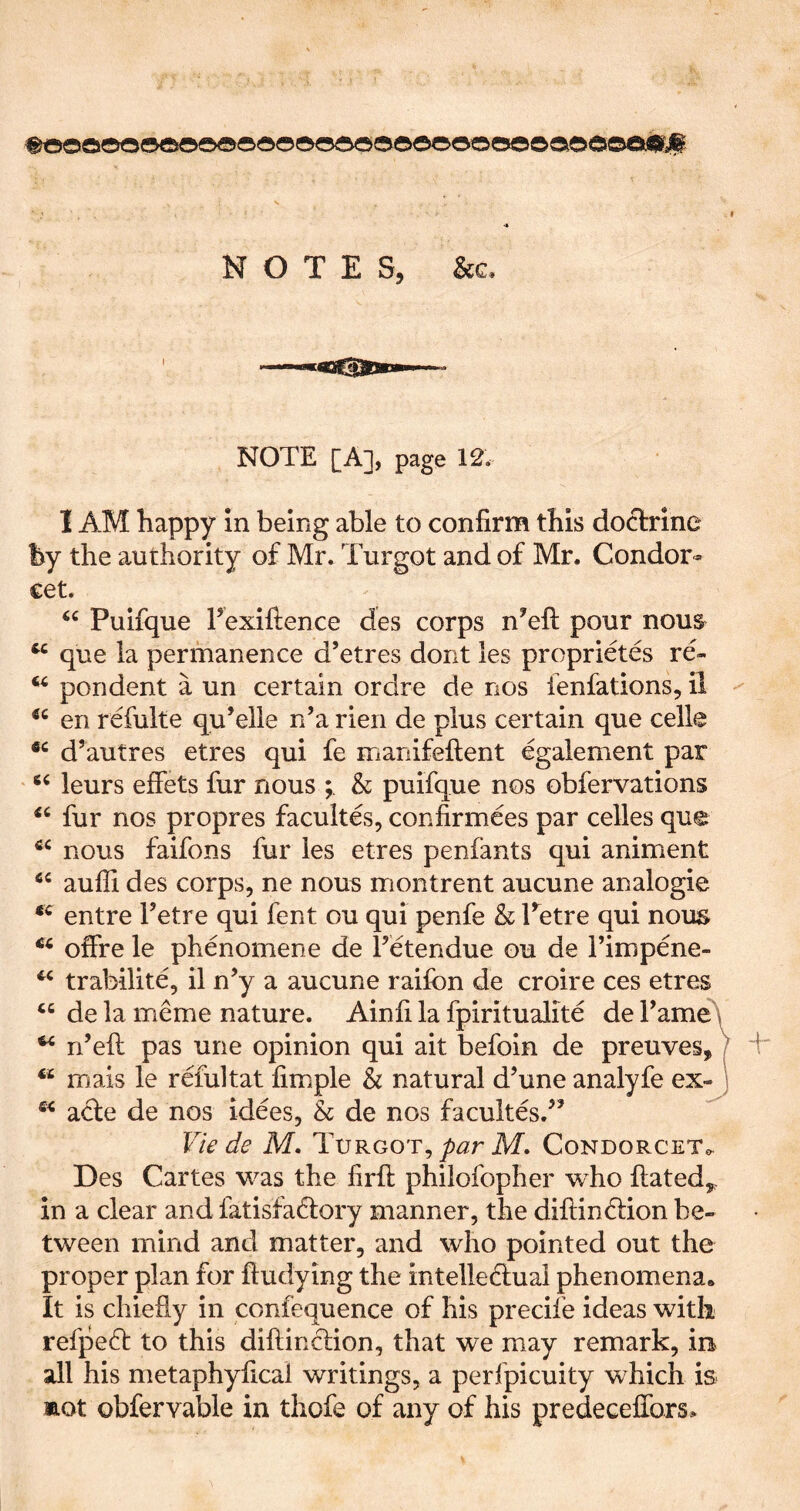 ®t5oooo«5©oo®®©®o<5®oo©o©ooesooaoooeM#jp NOTES, See. NOTE [A], page 12. I AM happy In being able to confirm this doctrine by the authority of Mr. Turgot and of Mr. Condor- cet. Puifque I’exiftence des corps n’efi: pour nous que la permanence d’etres dont les proprietes re- ^ pondent a un certain ordre de nos fenfations, il - en refulte qu’elle n’a rieri de plus certain que celle d’autres etres qui fe manifeftent egalement par leurs effets fur nous & puifque nos obfervations fur nos propres facultes, confirmees par celles que nous faifons fur les etres penfants qui animent aufii des corps, ne nous montrent aucune analogic entre Tetre qui fent ou qui penfe & Petre qui nous offre le phenomene de I’etendue ou de I’impene- trabilite, il n’y a aucune raiibn de croire ces etres de la meme nature. Ainfi la fpiritualite de TameA ^ n’efi: pas une opinion qui ait befoln de preuves,) mais le refultat fimple & natural d’une analyfe ex-) acte de nos idees, & de nos facultes.’’ Vie de M. Tvrgot^ par M. Condorcet^^ Des Cartes was the firfi; philofopher who iiatedy^ in a clear and fatisfadtory manner, the diftindiion be- tween mind and matter, and who pointed out the proper plan for fludying the intelledlual phenomena* It is chiefiy in confequence of his precife ideas with refpedt to this diflindlion, that we may remark, in all his metaphyfical writings, a perfpicuity which is mot obfervable in thofe of any of his predeceffors»