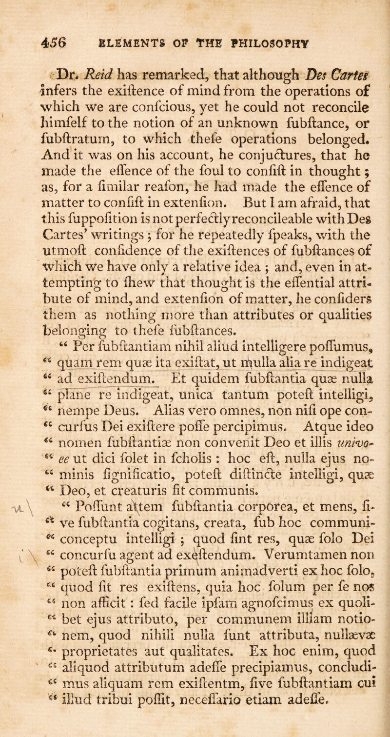 Dr. Re'id has remarked, that although lies Cartes infers the exiftence of mind from the operations of which we are confcious, yet he could not reconcile himfelf to the notion of an unknown fubftance, or fubftratuin, to which thefe operations belonged. And it was on his account, he conjud:ures, that he made the eifence of the foul to conlift in thought; as, for a fimilar reafon, he had made the eifence of matter to confift in exteniion. But I am afraid, that this fuppofition is not perfectly reconcileable with Des Cartes’ writings ; for he repeatedly fpeaks, with the utmoft confidence of the exigences of fubftances of which we have only a relative idea ; and, even in at- tempting to ihew that thought is the eifential attri- bute of mind, and extenfion of matter, he coniiders them as nothing more than attributes or qualities belonging to thefe fubftances. « Per fubftantiam nihil aliud intelligere poffumus^ quam rem quse ita exiftat, ut rpulla alia re indigeat ad exiftend-um. Et quidem fubftantia quae nulla pane re indigeat, unica tantum poteft intelligi, nempe Deus. Alias vero omnes, non nift ope con- curfus Dei exiftere poffe percipimus. Atque ideo nomen fubftantiae non convenit Deo et illis imivo-^ ee ut did folet in fcholis : hoc eft, nulla ejus no- minis fignificatio, poteft diftinde intelligi, quae Deo, et creaturis fit communis. Poffunt a\tem fubftantia corporea, et mens, fi- ve fubftantia cogitans, creata, fub hoc communh conceptu intelligi ; quod fint res, quae folo Dei concurfu agent ad ex^ftendum. Verumtamen non poteft fubftantia primum animadvert! ex hoc folo, quod fit res exiftens, quia hoc folum per fe nos non afficit : fed facile ipfam agnofcimus ex quoli- bet ejus attributo, per communem ilftam notio» nem, quod nihili nulla funt attributa, nullaevae proprietates aut qualitates. Ex hoc enim, quod aliquod attribiitum adeffe precipiamus, concludi- mus aliquam rem exiftentm, five fubftantiam cui illiid tribui pofSt, neceffario etiam adeffe.