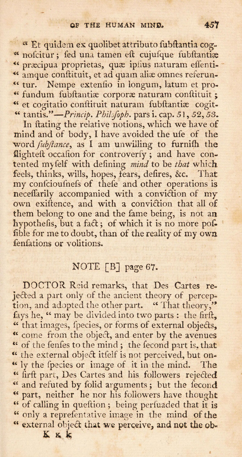 Et quidem ex quolibet attributo lubftantia cog- nofcitur; fed una tamen eil cujufque fubftantise praecipua proprietas, quas ipiius naturam effenti- amque conftituit, et ad quam aliae omnes referun- tur. Nempe extenfio in longum, latum et pro- fundum fubftantiae corporae naturam conftituit; et cogitatio conftituit naturam fubftantiae cogit- tantis.”—Princip, Phihfoph, pars i. cap. 51,52,53. In ftating the relative notions, which we have of mind and of body, I have avoided the ufe of the word fubftance^ as I am unwilling to furnifti the ilighteft occafton for controverfy ; and have con- tented myfelf with defining mind to be that which feels, thinks, wills, hopes, fears, defires, &c. That my confcioufnefs of thefe and other operations is neceflarily accompanied with a conviftion of my own exiftence, and with a conviction that all of them belong to one and the fame being, is not an hypothefis, but a fa(5t; of which it is no more poft fible for me to doubt, than of the reality of my own fenfations or volitions. NOTE [B] page 67. DOCTOR. Reid remarks, that Des Cartes re- jected a part only of the ancient theory of percep- tion, and adopted the other part. That theory,^* fays he, “ may be divided into two parts : the firft, that images, fpecies, or forms of external objeds, come from the object, and enter by the avenues of the fenfes to the mind ; the fecond part is, that the external object itfelf is not perceived, but on- ly the fpecies or image of it in the mind. The ‘‘ firft part, Des Cartes and his followers rejected and refuted by folid arguments; but the fecond part, neither he nor his followers have thought “ of calling in queftion ; being perfuaded that it is only a reprefentative image in the mind of the external object that we perceive^ and not the ob« K IQ ^