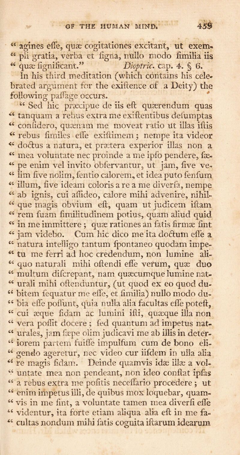 agines effej quae cogitationes excitant^ ut exem-» pli gratia^ verba et iigBa^ niillo modo finiilia iis quae fignificantd* Dioptric, cap. 4. § 6. In his third meditation (which contains his cele- brated argument for the exiftence of a Deity) the following paffage occurs. Sed hie prxeipue de iis eft quserendum quas tanqiiam a rebus extra me exiftentibus defumptas conhdero, qurenaiii me moveat ratio lit illas ifiis rebus fimiles effe exiilimem; nempe ita videor doclus a natura, et pra:tera experior illas non a mea voluntate nec proinde a me ipfb pendere^ fse« pe enim vel invito obieiwantuFj ut jam, five ve« lim five nolim, fentio calorenu et idea puto feiifum ilium, five ideam coloris a re a me diverfa, nempe ab ignis, cui affideo, calore mihi advenire, nihih que magis obvium eft, quam ut judiceni iftam rem fiiam fimilitudinem potius, quam aliud quid in me immittere; qu^ rationes an fatis firmse fint jam videbo. Cum hie dico me ita do8:utn effe a natura intelligo tantum fpontaneo quodam impe- tu me ferri ad hoc credeiidum, non lumine ali- quo naturali mihi oftendi efie verum, qu^ duo multum diferepant, nam quascumqiie lumine nat- urali mihi oftenduntur, (ut quod ex eo quod du- bitem fequatiir me effe, et fimifia) nullo modo dii- bia effe polTuiit, quia nulla alia facultas effe poteft^ cui teque fidam ac lumini ifti, qiiseque ilia non vera poilit docere ; fed quantum ad impetus nat- urales, iam fepe olim judicavi me ab illis in deter- iorem partem fuiffe impulfum cum de bono eli- gendo ageretur, nec video cur iifdem in ulla alia re magis fidam. Deinde quam vis idae illas a vol- “ untate mea non pendeant, non ideo cooftat ipfas a rebus extra me pofitis neceffario procedere ; ut enim impetus illi, de quibus mox loquebar, quam- vis in me fint, a voluntate tamen mea diverli effe videiitur, ita forte etiam aliqua alia eft in me fa- cukas nondum mihi fatis cogiiita iftarum idearam