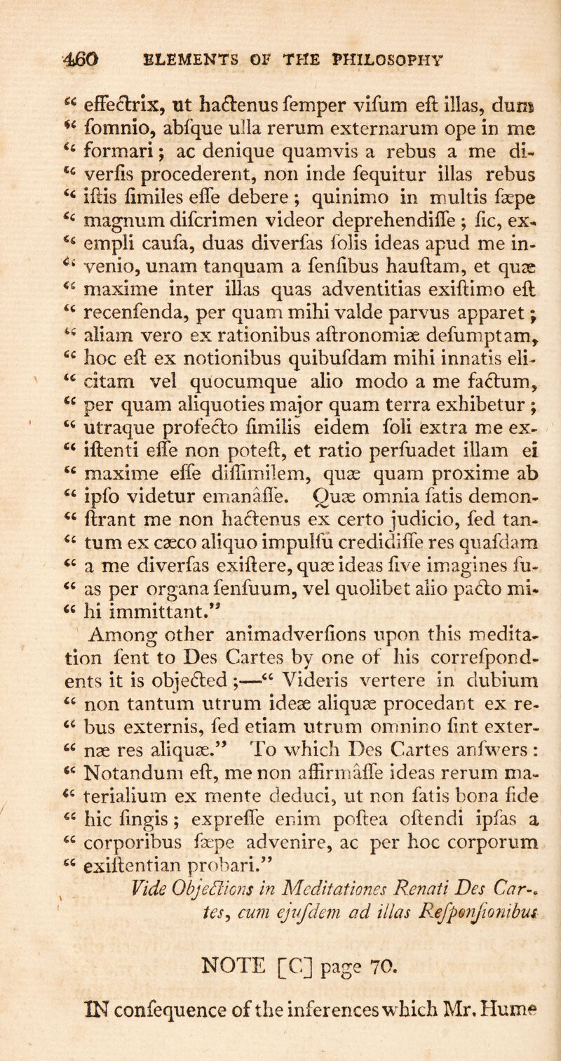 effeftrix, ut haftenus femper vifum eft illas, dum fomnio, abfque ulla rerum externarum ope in me formari; ac denique quamvis a rebus a me dl- verfts procedereiit, non inde fequitur illas rebus ‘‘ iftis fimiles efle debere ; quinimo in m.ultis faepe magnum difcrimen videor deprehendifle ; lie, ex- empli caufa, duas diverfas folis ideas apud me in- venio, unam tanquam a fenlibus hauftam, et quae maxime inter illas quas adventitias exiftimo eft recenfenda, per quam mihi valde parvus apparet j aliam vero ex rationibus aftronomiae defumptam, hoc eft ex notionibus quibufdam mihi innatis eli- citam vel quocumque alio modo a me fadlum, per quam aliquoties major quam terra exhibetur ; utraque profeclo ftmilis eidem foii extra me ex- iftenti elfe non poteft, et ratio perfuadet illam ei maxime effe diffimilem, qux quam proxime ab ipfo videtur emanafl'e. Quae omnia fatis demon- ftrant me non haclenus ex certo judicio, fed tan- turn ex caeco aliquo impulfu credidifte res qiiafdam ‘‘ a me diverfas exiftere, quae ideas ftve imagines fu* “ as per organa fenfuum, vel quolibet alio patio mi* hi immittant.*^ Among other animadverfions upon this medita* tion fent to Des Cartes by one of his correfpond- ents it is objeefted ;—Videris vertere in dubium non tantum utrum ideae aliquae procedant ex re- bus externis, fed etiam utrum omnino lint exter- nae res aliquae.’’ To which Des Cartes anfwers: Notandum eft, me non affirniaffe ideas rerum ma- terialium ex mente deduci, ut non fatis bona fide hie fingis; exprefle enim poftea oftendi ipfas a corporibus faepe advenire, ac per hoc corporum exiftentian probari.” Vide Objed'icns in Meditationes Renati Des Car-, tes^ cum ejufdefji ad illas PxfpQnjmiihui NOTE [C] page 70. IN confequence of the inferences which Mr. Hume