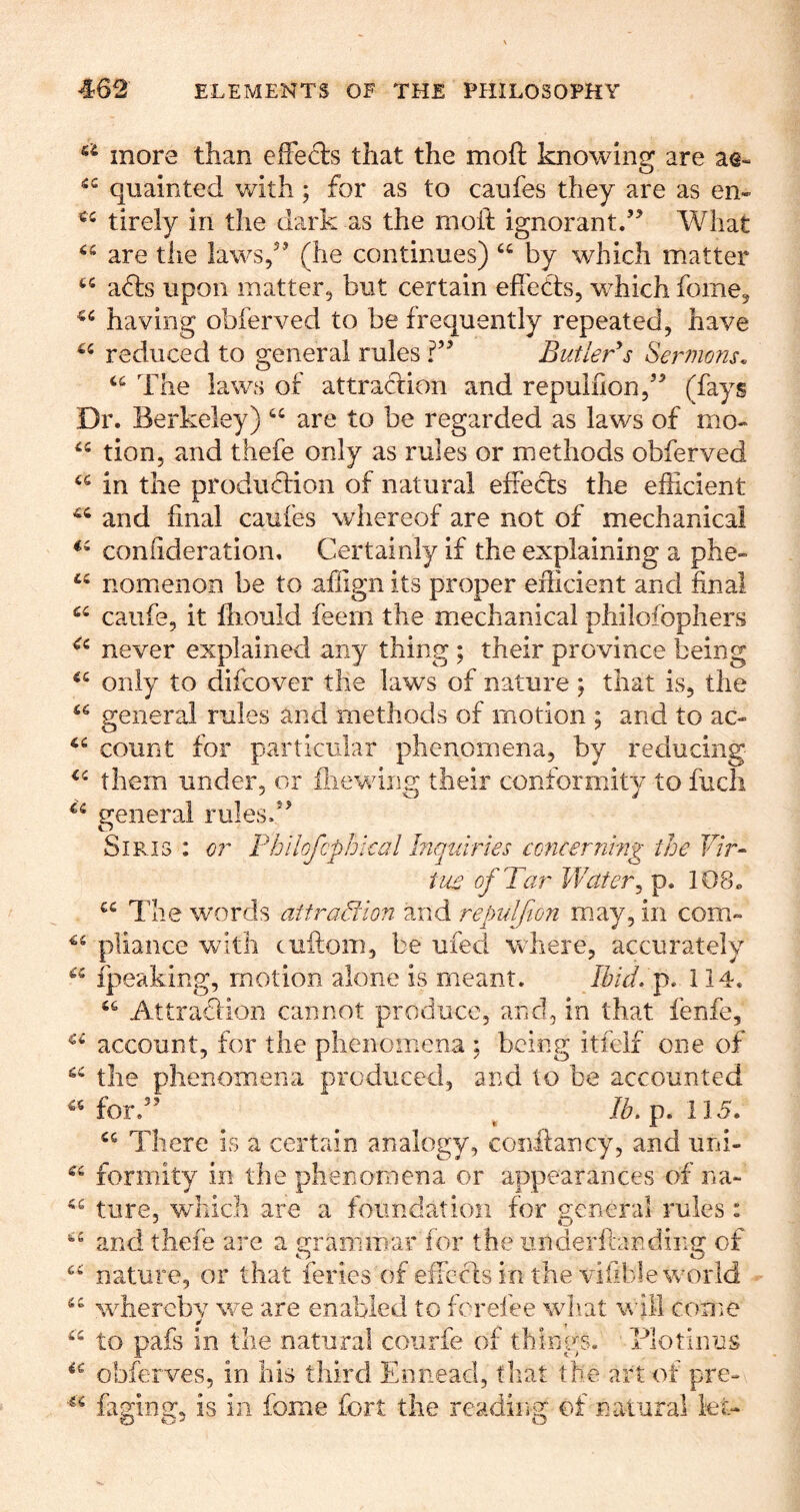 more than efFeds that the moft knowing are ae« quainted with; for as to caufes they are as en- tirely in the dark as the moft ignorant.’’ What are the laws,” (he continues) “ by which matter afls upon matter, but certain efTebts, w^hich fome, having obferved to be frequently repeated, have reduced to general rules ?” Butler^s Sermons. The laws of attradion and repuiiion,” (fays Dr. Berkeley) “ are to be regarded as laws of mo- tion, and thefe only as rules or methods obferved in the produffion of natural effeffs the efficient and final caufes whereof are not of mechanical confideration. Certainly if the explaining a phe- nomenon be to affign its proper efficient and final caufe, it fliould feem the miechanical philofophers never explained any thing ; their province being only to difcover the laws of nature ; that is, the genera,! rules and methods of motion ; and to ac- count for particular phenomena, by reducing them under, or iliewiiig their conformity to fucli general rules.” SiRis : or Fhilofcphieal htquiries concerrirng the F/r- tu£ of Tar Wafer^ p. 108. The words attradion and repulfion m.ay, in com- pliance with cuftom, be ufed where, accurately fpeaking, motion alone is meant. Ibid. f, 114. Attracfion cannot produce, and, in that fenfe, account, for the phenomena ; being itfeii one of the phenomena produced, and to be accounted for.” ^ lb, p. 115. There is a certain analogy, coo-ftancy, and uni- formity in the phenomena or appearances of na- ture, which are a foundation for general rules: and thefe are a grammar for the underfiandiiig of nature, or that feries of efTccfs in the vifible world wffiercbv we are enabled to forefee wd\at will come to pafs in the natural coiirfe of things. Tlotinus obferves, in his third Ennead, tliat the art of pre- faging, is in fome fort the reading of natural let-
