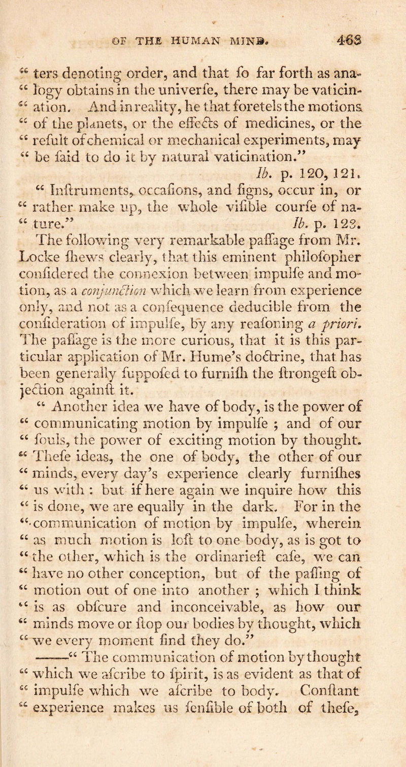 ters denoting order, and that fo far forth as ana- 3ogy obtains in the imiverfe, there may be vaticin- ation. And in reality, he that foretels the motions, of the planets, or the effe& of medicines, or the refuit of chemical or mechanical experiments, may “ be faid to do it by natural vaticination.’^ /^. p. 120, 121. Inilruments, occafions, and figns, occur in, or rather make up, the whole vifible courfe of na- iture.” Ib. p. 12S, The following very remarkable paffage from Mr. Locke iliews clearly, that this eminent philofopher confidered the connexion between impulfe and mo- tion, as a conjuncllon which w'e learn from experience only, and not as a confequence deducible from the confideration of impulfe, by any reafoning a priori, llie palfage is the more curious, that it is this par- ticular application of Mr. Hume’s dodlrine, that has been generally fuppofed to furnifli the ftrongeft ob- iedtion againft it. Another idea we have of body, is the power of communicating motion by impulfe ; and of our fouls, the power of exciting motion by thought. Thefe ideas, the one of body, the other of our minds, every day’s experience clearly furnifhes us VvUth : but if here again we inquire how this is done, we are equally in the dark. For in the ‘‘•communication of motion by impulfe, v-herein “ as much motion is loft to one body, as is got to “ the other, wLich is the ordinarieft cafe, we can ‘‘ have no other conception, but of the paffing of “ motion out of one into another ; which I think “is as obfcure and inconceivable, as how our “ minds move or ftop oui bodies by thought, which “ we every moment find they do.” ——“ The communication of motion by thought “ which we afcribe to fpirit, is as evident as that of “ impulfe which we afcribe to body. Conftant “ experience makes us fenfible of both of thefe^