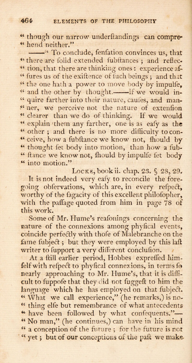 ‘‘ though our narrow underftandings can compre- ‘‘ hend neither/’ To conclude, fenfation convinces us, that there are foiid extended I'ubilances ; and reflec- “ tion, that there are thinking ones : experience af- hires us of the exiftence of iuch beings ; and that the one hath a power to move body by impulfe^ and the other by thought. If we would in« quire farther into their nature, caufes, and maii- ner, we perceive not the nature of extenhon clearer than we do of thinking. If we would explain 'them any farther, one is as eafy as the other ; and there is no more difficulty to con- ceive, how a fubftance we know not, fhould by “ thought fet body into motion, than how a fub- “ ftance we know not, fhould by impulfe fet body into motion.” Locke, bookii. chap. 23. § 28, 29. It is not indeed very eafy to reconcile the fore- going obfervations, which are, in evety refpe(h:, worthy of the fagacity of this excellent philofopher, with the paflage quoted from him in page 78 of this work. Some of Mr. Hume’s reafonings concerning the nature of the connexions among phyfical events, coincide perfeclly with thofe of Malebranche on the fame fubjecf ; but they were employed by this laft writer to fupport a very different conclulion. At a {fill earlier period, Hobbes expreffed him- felfwith refpecf to phyilcal connexions, in terms fo nearly approaching to Mr. Hume’s, that it is diffi- cult to fuppofe that they did not fuggeft to him the language which he has employed on that fubjecl. What we call experience,” (he remarks,) is no- thins: elfe but remembrance of what antecedents have been followed by what confequents.”— No man,” (he continues,) can have in his mind a conception of the future ; for the future is not yet; but of our conceptions of the paff we make