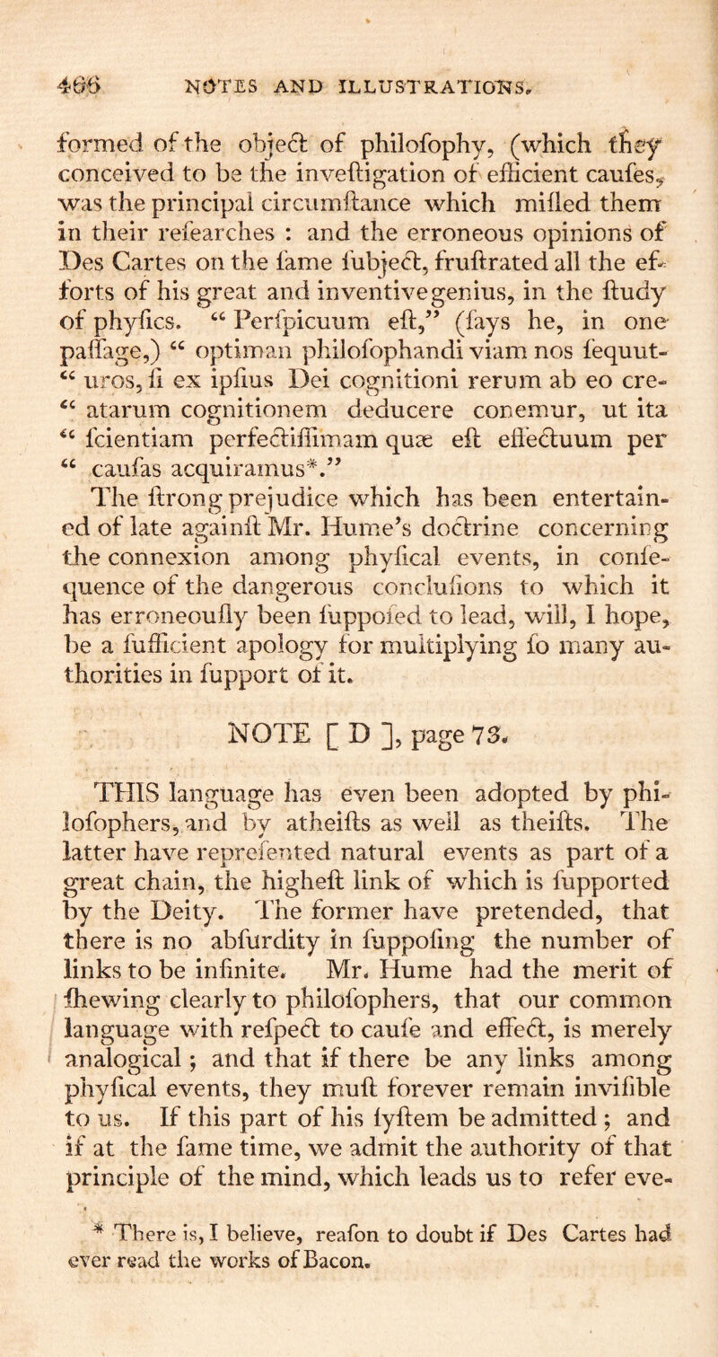 formed of the object of philofophy, (which fney conceived to be the inveftigation of efficient canfes^^ was the principal circumftance which milled them in their refearches : and the erroneous opinions of Des Cartes on the fame fubjedt, fruftrated all the ef^ forts of his great and inventive genius, in the ftudy of phyfics. “ Perfpicuum eft/’ (fays he, in one palfage,) “ optiman philofophandi viam nos fequut- uroSjii ex ipftus Dei cognitioni rerum ab eo ere- atarura cognitionem deducere conemur, ut ita feientiam perfectiffimam quse eft efteduum per “ caufas acquiramus*.” The ftrong prejudice which has been entertain- ed of late againft Mr. Hume’s doclrine concerning the connexion among phylical events, in confe- quence of the dangerous conclufions to which it has erroneoufly been fuppoied to lead, will, I hope, be a fufficient apology for multiplying fo many au- thorities in fupport of it. NOTE [ D ], page 73. THIS language has even been adopted by phi- lofophers, and by atheifts as well as theifts. The latter have reprefented natural events as part of a great chain, the higheft link of which is fupported by the Deity. The former have pretended, that there is no abfurdity in fuppofing the number of links to be infinite. Mr. Hume had the merit of ihewing clearly to philofophers, that our common language with refpecf to caufe and effeH, is merely analogical; and that if there be any links among phyfical events, they muft forever remain invifible to us. If this part of his lyftem be admitted ; and if at the fame time, we admit the authority of that principle of the mind, which leads us to refer eve- I ^ There is, I believe, reafon to doubt if Des Cartes had ever read the works of Bacon.