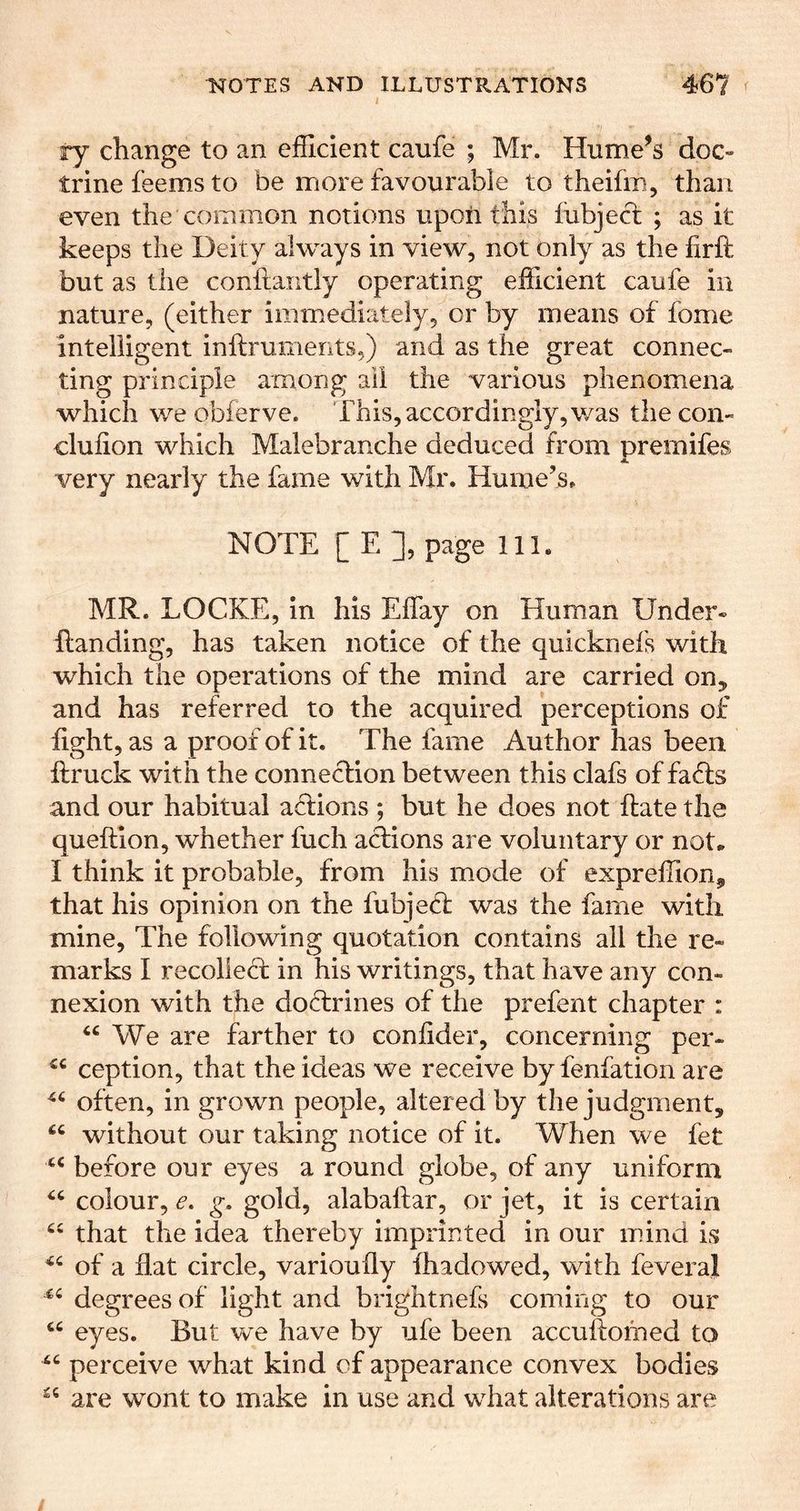 ry change to an efficient caufe ; Mr. Hume^s doc- trine feems to be more favourable to theifin, than even the common notions upon this fubjecfc ; as it keeps the Deity always in view, not only as the firft but as the conftantly operating efficient caufe in nature, (either immediately, or by means of fome intelligent inftruments,) and as the great connec- ting principle among ail the various phenomena which we obferve. This, accordingly, v/as the con- clulion which Malebranche deduced from premifes A. very nearly the fame with Mr. Hume’s. NOTE [ E ], page 111. MR. LOCKE, in his Effay on Human Under- Handing, has taken notice of the quicknefs with which the operations of the mind are carried on, and has referred to the acquired perceptions of fight, as a proof of it. The fame Author has been ftruck with the connexion between this clafs of faffs and our habitual affions ; but he does not Hate the queftion, whether fuch actions are voluntary or not. I think it probable, from his mode of expreffion, that his opinion on the fubjeff was the fame with mine. The following quotation contains ail the re- marks I recollect in his writings, that have any con- nexion with the doctrines of the prefent chapter : ‘‘ We are farther to coniider, concerning per- ception, that the ideas we receive by fenfation are often, in grown people, alter ed by the judgment, without our taking notice of it. When we fet before our eyes a round globe, of any uniform colour, c. g, gold, alabaltar, or jet, it is certain “ that the idea thereby impnnted in our mind is of a flat circle, varioufly fhadowed, with feveral degrees of light and brightnefs coming to our “ eyes. But vce have by ufe been accultomed to “ perceive what kind of appearance convex bodies are wont to make in use and what alterations are