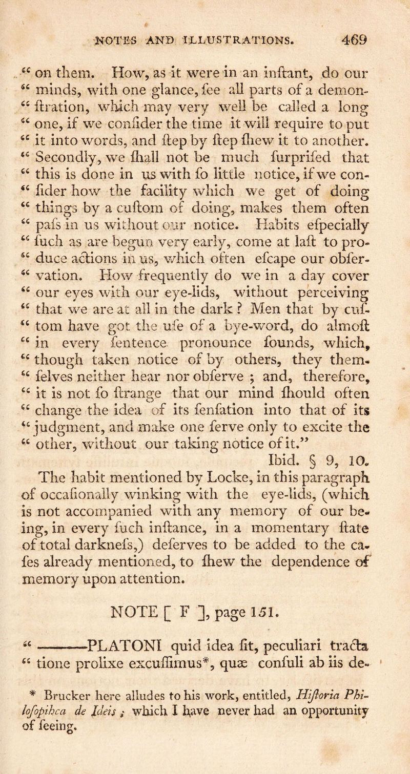 on them. How, as it were in an inftant, do our minds, with one glance, fee all parts of a demon- ftration, which may very well be called a long one, if we coniider the time it will require to put it into words, and ftep by ftep fSiew it to another. Secondly, we {hall not be much furprifed that “ this is done in us with fo little notice, if we con- iider how the facility which we get of doing things by a cuftom of doing, makes them often pafs in us without our notice. Habits efpecially fuch as are begun very early, come at lail to pro- “ duce aclions ill us, v/hich often efcape our obfer- vation. How frequently do we in a day cover our eyes with our eye-lids, without perceiving that we are at all in the dark ? Men that by cuf- tom have got the ufe of a bye-word, do almoft in every feiitence pronounce founds, which, though taken notice of by others, they them- felves neither hear nor obferve ; and, therefore, it is not fo ilrange that our mind fhould often change the idea of its fenfation into that of its judgment, and make one ferve only to excite the other, without our taking notice of it.’^ Ibid. § 9, 10* The habit mentioned by Locke, in this paragraph of occafionally winking with the eye-lids, (which is not accompanied wdth any memory of our be- ing, in every fuch inilance, in a momentary ftate of total darknefs,) deferves to be added to the ca- fes already mentioned, to ihew the dependence of* memory upon attention. NOTE [ F ], page 151. « PL ATONI quid idea fit, peculiar! tradta “ tione prolixe excuflimus*, quae confuli ab iis de- * Brucker here alludes to his work, entitled, Hijloria PhU lofopihca de Ideis ; which I fiave never had an opportunity of feeing.