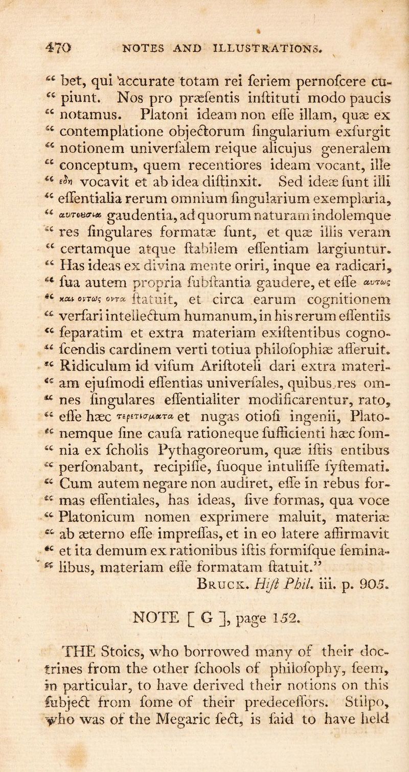 bet, qui ‘accurate totam rei feriem pernofcere cu- piunt. Nos pro praefentis inftituti modo panels notamus. Platoni ideam non effe illam, quae ex contemplatione objeclorum lingularium exfurgit notionem univerfalem reique alicujus generalem conceptum, quern recentiores ideam vocant, ille vocavit et ab idea diftinxit, Sed ideae funt iili effentialia rerum omnium lingularium exemplaria, «« auToHcr^^ gaudentia, ad quorum naturamindolemque res lingulares formatae funt, et quae iliis veram certamque atque ftabilem effentiam largiuntur. Has ideas ex divina mente oriri, inque ea radicari, fua autem propria fubftantia gaudere, et eife « xa; oi-Tcjg ovm ftatuit, et clrca earum cognitionem verfari inteile<d:um humanum, in his rerum eifentiis feparatim et extra materiam exiftentibus cogno- feendis cardinem verti totiua philofophiae afleruit. Ridiculum id vifum Ariftoteli dari extra materi- am ejufmodi effentias univerfaies, quibus .res om- ^ nes lingulares effentialiter modificarentur, rato, ehe haec rspsTicr^xTa et nugas otioli ingenii, Plato- nemque line caufa rationeque lufficienti haec fom- nia ex fcholis Pythagoreorum, quae iftis entibus perfonabant, recipilTe, fuoque intulilTe fyftemati. ^ Cum autem negare non audiret, elTe in rebus for- mas effentiales, has ideas, live formas, qua voce Platoniciim nomen exprimere maluit, materiae ab aeterno elTe impreffas, et in eo latere affirmavit et ita demum ex rationibus iftis formifque femina- iibus, materiam efte formatam ftatuitd’ Bruck. PbiL iii. p. 905. NOTE [ G page 152. THE Stoics, who borrowed many of their doc- trines from the other fchools of philofophy, feem, in particular, to have derived their notions on this fubjed: from fome of their predeceffors. Stiipo, ■^ho was of the Megaric fe<ft, is faid to have held