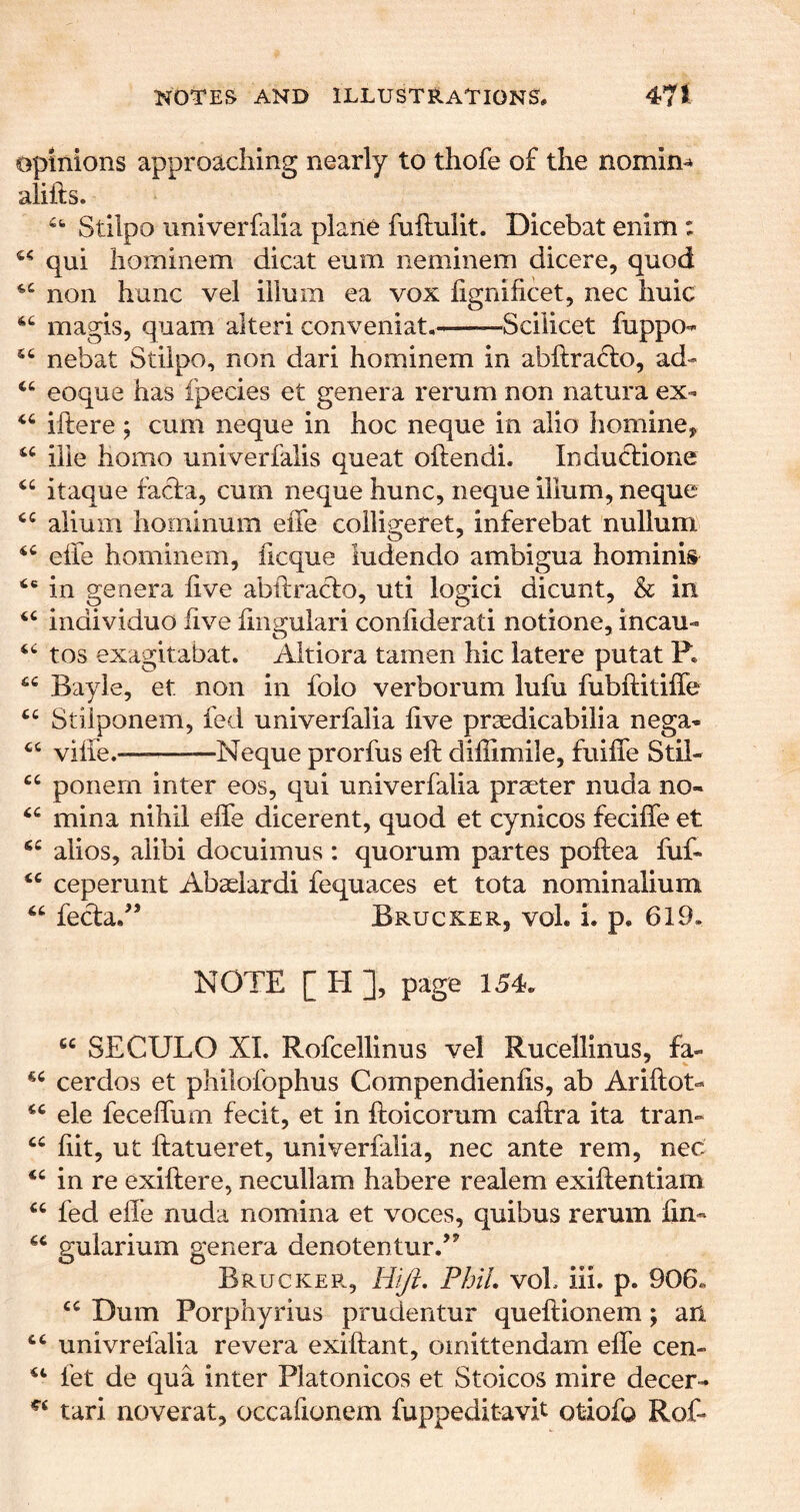 opinions approaching nearly to thofe of the nomim alifts. Stilpo univerfalia plane fuftulit. Dicebat enim : qui hominem dicat eum neminem dicere, quod non hunc vel ilium ea vox iignificet, nec huic magis, quam alter! conveniat, Scilicet fuppo**- nebat Stilpo, non dari hominem in abftra^o, ad- eoque has fpecies et genera rerum non natura ex- iftere; cum neque in hoc neque in alio homine, ille homo univerfalis queat oftendi. Inductione itaque facia, cum neque hunc, neque ilium, neque ahum hoininum effe coiligeret, inferebat nullum eife hominem, ficque iudendo ambigua hominis in genera live abftraclo, uti logici dicunt, & in individuo five fiiigulari coniiderati notione, incau- tos exagitabat. Altiora tamen hie latere putat P, Bayle, et non in foio verborum lufu fubftitiffe Stilponem, fed univerfalia live praedicabilia nega* viife. —Neque prorfus eft dillimile, fuiffe Stii- ponern inter eos, qui univerfalia praeter nuda no- mina nihil effe dicerent, quod et cynicos feciffe et alios, alibi docuimus : quorum partes poftea fuff ceperunt Abaeiardi fequaces et tota nominalium feclad’ BruckeRj voL i. p. 619. NOTE [ El ], page 154. “ SECULO XL Rofcellinus vel Rucellinus, fa- cerdos et philofophus Compendienlis, ab Ariftot- ele feceffum fecit, et in ftoicorum caftra ita tran- hit, ut ftatueret, univerfalia, nec ante rem, nec in re exiftere, necullam habere realem exiftentiam fed efle nuda nomina et voces, quibus rerum fin- guiarium genera denotentur.’^ BruckePv, Hi/i, PbiL voL iii, p. 906« “ Dum Porphyrius prudentur queftionem; ari univrefalia revera exiftant, omittendarn effe cen- fet de qua inter Platonicos et Stoicos mire decer- tari noverat, occafionem fuppeditavit otiofo Rof-