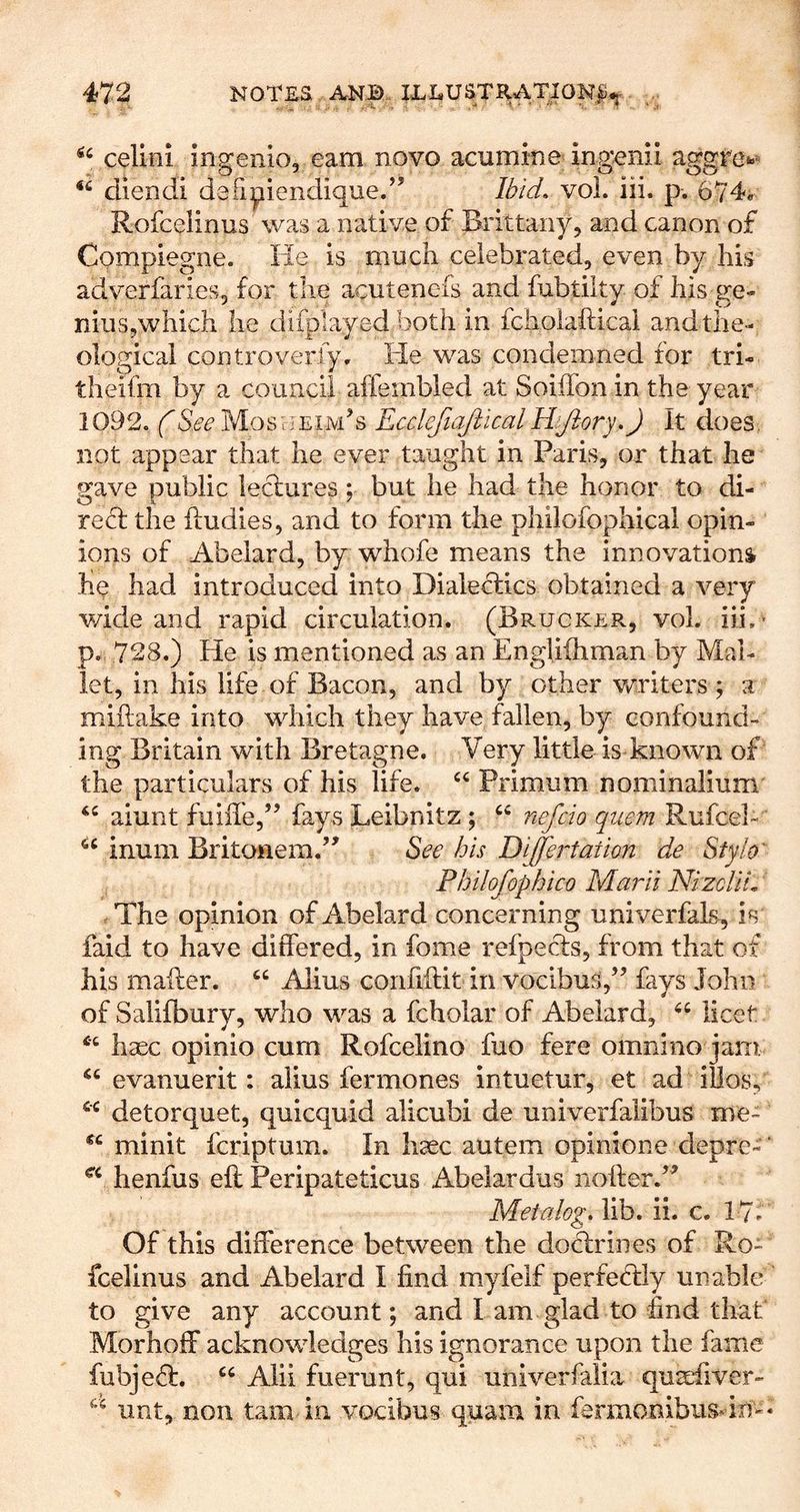 celiiii ingenlo, earn novo acumine ing^nii aggre«» diendi defipiendique/’ Ibid, vol. iii. p. 674* Rofceiinus was a native of Brittany, and canon of Cpinpiegne. He is much celebrated, even by his adverfaries, for the acutenefs and fubtilty of his ge- nius,which he difplayed both in fcholafticai and the- ological controveriy. He was condemned for tri- theifm by a council affembled at Soiffonin the year 1092. See MosiceimH Ecclefiajllcal Hfiory,) It does, not appear that he ever taught in Paris, or that he gave public lectures; but he had the honor to di- reH the iludies, and to form the philofophical opin- ions of Abelard, by whofe means the innovations he had introduced into Dialectics obtained a very v/ide and rapid circulation. (Brucker, vol. iii.- p. 728.) He is mentioned as an Engliihman by Mal- let, in his life of Bacon, and by other vcriters ; a miftake into which they have fallen, by confound- ing Britain with Bretagne. Very little is known of the particulars of his life. Primum nominalium aiunt fuiffe,” fays Leibnitz ; “ nefcio quern Rufcel- inum Britonem.’^ See his Differtation de Stylo^ Philofophico Marii NizcUL The opinion of Abelard concerning univerfals, is faid to have differed, in fome refpecls, from that of his mailer. “ Alius confiflit in vocibus,’^ fays John of Salifbury, who was a fcholar of Abelard, licet hsec opinio cum Rofceiino fuo fere omnino jam evanuerit: alius fermones intuetur, et ad iUos, detorquet, quicquid alicubi de univerfalibus me- minit fcriptum. In hsec autem opinione depre- henfus eft Peripateticus Abelardus nofter.’^ Metalog, lib. ii. c. 17* Of this difference between the doctrines of Ro- fceiinus and Abelard I find myfelf perfectly unable to give any account; and I am glad to find that Morhoff acknowledges his ignorance upon the fame fubjeH. Alii fuerunt, qui univerfalia quafiver- lint, non tarn in vocibus quam in ferraonibusdn-