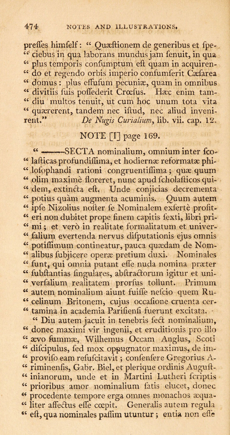 prefles himfelf: “ Quseftionem de generibus et fpe- debus in qua laborans mundus jam fenuit, in qua plus temporis confumptum eft quam in acquiren- do et regendo orbis imperio confumferit Csefarea domus : plus effufum pecuniae, quam in omnibus divitiis fuis poflederit Croefus. Haec enim tam- diu multos tenuit, ut cum hoc unum tota vita quaererent, tandem nec iftud, nec aliud inveni- rent/’ De Nugis Curialium^ lib. vii. cap. 12. NOTE [I] page 169. «« ——SECT A nominalium, omnium inter fco- lafticas profundiftima, et hodiernae reformatae phi- lofpphandi ration! congruentifiima; quae quum  Dlim maxime floreret, nunc apud fcholafticos qui- dem, extincla eft. Unde conjicias decrementa potius quam augmenta acuminis. Quum autem ipfe Nizolius nofter fe Nominalem exferte profit- eri non dubitet prope ftnem capitis fexti, libri pri- mi; et verb in realitate formaiitatum et univer- falium evertenda nervus difputationis ejus omnis potifiimum contineatur, pauca quaedam de Nom- alibus fubjicere operae pretium duxi. Nominales funt, qui omnia putant efle nuda nomina praeter fubftantias finguiares, abftraclorum igitur et uni- verfalium realitatem prorfus tollunt. Primum autem nominalium aiunt fuiffe nefcio quern Ru- celinum Britonem, cujus occafione cruenta cer- tamina in academia Parifienfi fuerunt excitata. * Diu autem jacuit in tenebris fed nominalium, donee maxim! vir ingenii, et eruditionis pro illo aevo fummae, Wiihemus Occam Anglus, Scot! difcipulus, fed mox oppugnator maximus, de im- provifo earn refufeitavit; confenfere Gregorius A- riminenfis, Gabr. Biel, et plerique ordinis Auguft- inianorum, unde et in Martini Lutheri feriptis prioribus amor nominalium fads eiucet, donee procedente tempore erga omnes monachos aequa- liter affedus effe coepit. Generalis autem regula eft, qua nominales paflim utuntur j entia non efte