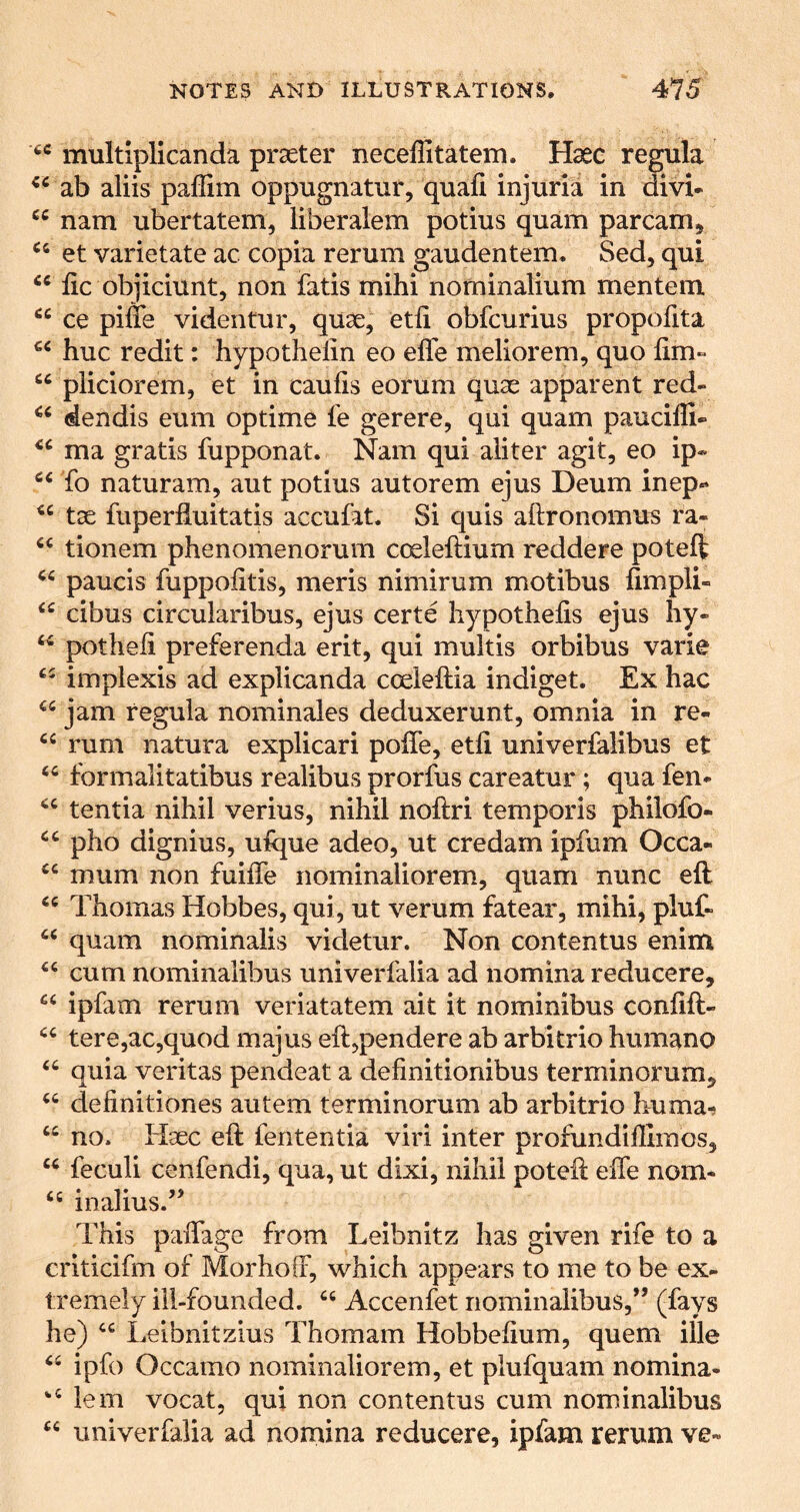 multiplicanda praeter neceflitatem. Hsee regula ab aliis paflim oppugnatiir, quafi injuria in divu “ nam ubertatem, liberalem potius quam parcam, et varietate ac copia rerum gaudentem. Sed, qui fic obiiciunt, non fads mihi nominalium mentem ce piffe videntur, quae, etfi obfcurius propofita hue redit: hypothelin eo effe meliorem, quo fim- “ piiciorem, et in caufis eorum quae apparent red- dendis eum optime fe gerere, qui quam pauciffi- ma gratis fupponat. Nam qui aiiter agit, eo ip» fo naturam, aut potius autorem ejus Deum inep- tae fuperhuitatis accufat. Si quis aftronomus ra- tionem phenomenorum coeleftium reddere poteft paucis fuppofitis, meris nimirum motibus fimpli- cibus circularibus, ejus certe hypothefis ejus hy- potheh preferenda erit, qui multis orbibus varie implexis ad explicanda coeieftia indiget. Ex hac jam regula nominales deduxerunt, omnia in re- “ rum natura explicari polTe, etfi univerfalibus et formalitatibus realibus prorfus careatur; qua fen* tentia nihil verius, nihil noftri temporis philofo- pho dignius, ufque adeo, ut credam ipfum Occa- mum non fuiffe nominaliorem, quam nunc eft Thomas Hobbes, qui, ut verum fatear, mihi, plut quam nominalis videtur. Non contentus enim ‘‘cum nominalibus univerfalia ad nomina reducere, “ ipfam rerum veriatatem ait it nominibus confift- “ tere,ac,quod majus eft,pendere ab arbitrio humane “ quia veritas pendeat a definitionibus terminorum^ “ definitiones autem terminorum ab arbitrio huma-f “ no. Hgec eft fententia viri inter profundiffimos, “ feculi cenfendi, qua, ut dixi, nihil poteft eiTe nom* “ inalius.’’ This paffage from Leibnitz has given rife to a criticifm of Morhoff, which appears to me to be ex* Iremely ill-founded. “ Accenfet nominalibus,’’ (fays he) “ Leibnitzius Thomam Hobbefium, quern ille “ ipfo Occamo nominaliorem, et plufquam nomina* lem vocat, qui non contentus cum nominalibus “ univerfalia ad nomina reducere, ipfam rerum ve*