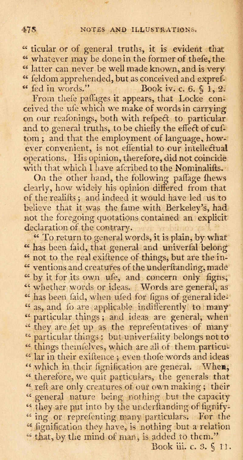 ticular or of general truths, it is evident that whatever may be done in the former of thefe, the latter can never be well made known, and is very feldom apprehended, but as conceived and exprei- fed in words/’ Book iv. c. 6. § 1, 2. From thefe paiTages it appears, that Locke con- ceived the ufe which we make of words in carrying on our reafonings, both with refpecl to particular and to general truths, to be chiefly the efiefl of cuf- tom p and that the employment of language, how- ever convenient, is not effential to our intelled;ual operations. Ills opinion, therefore, did not coincide with that which 1 have afcribed to the Nominalilfs. On the other hand, the following paffage fhews clearly, how widely his opinion differed from that of the reaiifts ; and indeed it would have led us to believe that it was the fame with Berkeley’s, had not the foregoing quotations contained an explicit declaration of the contrary. To return to general words, it is plain, by what has been faid, that general and univerfal belong ** not to the real exiftence of things, but are the in- ^ ventions and creatuf es of the underffanding, made by it for its own ufe, and concern only figns; whether words or ideas. Words are general, as has been faid, when ufed for hgiis of general ide- as, and fo are applicable indifferently to many' particular things; and ideas are general, when they are fet up as the reprefentatives of many particular things : but univerfality belongs not to things themielves, which are all of them particn- lar in their exiffence ; even thofe words and ideas which in their fignification are general. Whem, therefore, we quit particulars, the generals that reft are only creatures of our own making ; their P'eneral nature being nothing but the capacity they are put into by the underftanding of fignify- ing or reprefen ting many particulars. For the fignification they have, is nothing but a relation that, by the mind of man, is added to them.” Book hi. c. 3. § 11.