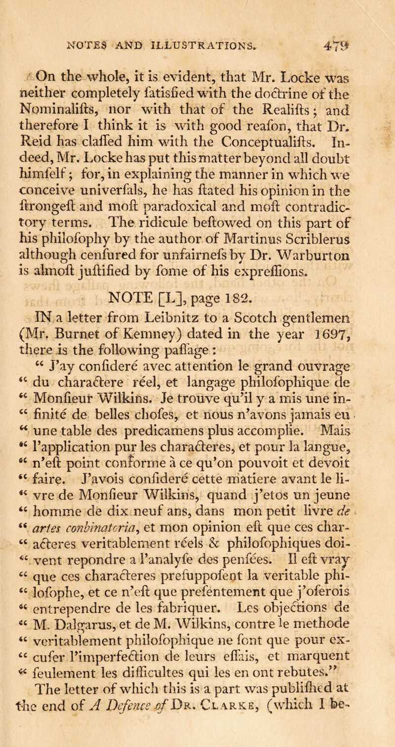 On the whole, it is evident, that Mr. Locke was neither completely fatisned with the doctrine of the Nominalifts, nor wdth that of the Realifts; and therefore I think it is with good reafon, that Dr. Reid has claffed him with the Conceptualifts. In- deed, Mr. Locke has put this matter beyond all doubt himfelf; for, in explaining the manner in which we conceive univerfals, he has Rated his opinion in the Rrongefl and molt paradoxical and moft contradic- tory terms. The ridicule beftowed on this part of his philofophy by the author of Martinus Scriblerus although cenfured for unfairnefs by Dr. Warburton is almoft juftified by fome of his expreffions. NOTE [L], page 182. IN a letter from Leibnitz to a Scotch gentlemen (Mr. Burnet of Kemney) dated in the year 1697? there is the following paffage : J’ay confidere avec attention le grand ouvrage du chara(Tere reel, et langage philofophique de Monfieur Wilkins. Je trouve qu’il y a mis une in- finite de belles chofes, et nous n’avons jamais eu • ^ une table des predicamens plus accomplie. Mais Tapplication pur les charafleres, et pour la langue, n’eft point conforme a ce qu’on pouvoit et devoit faire. J’avois confidere cette matiere avant le li- vre de Monfieur Wilkins, quand j’etos un jeune homme de dix neuf ans, dans mon petit livre de “ arfes conhinatorla^ et mon opinion eft que ces char- “ acfteres veritablement reels h philofophiques doi- vent repondre a Fanalyfe des penfees. II eft vray que ces characteres preiuppofent la veritable phi- ‘‘ lofophe, et ce n’eft que prefentement que j Werois entrependre de les fabriquer. Les objecStions de M. DaDarus, et de M. Wilkins, contre le methode veritablement philofophique ne font que pour ex- cufer rimperfe<ftion de leurs eftais, et marqueiit feulement les difficultes qui les en ont rebutes.’’ The letter of which this is a part was publifhed at the end of A Defence .of Dr. Clarke, (which 1 be-