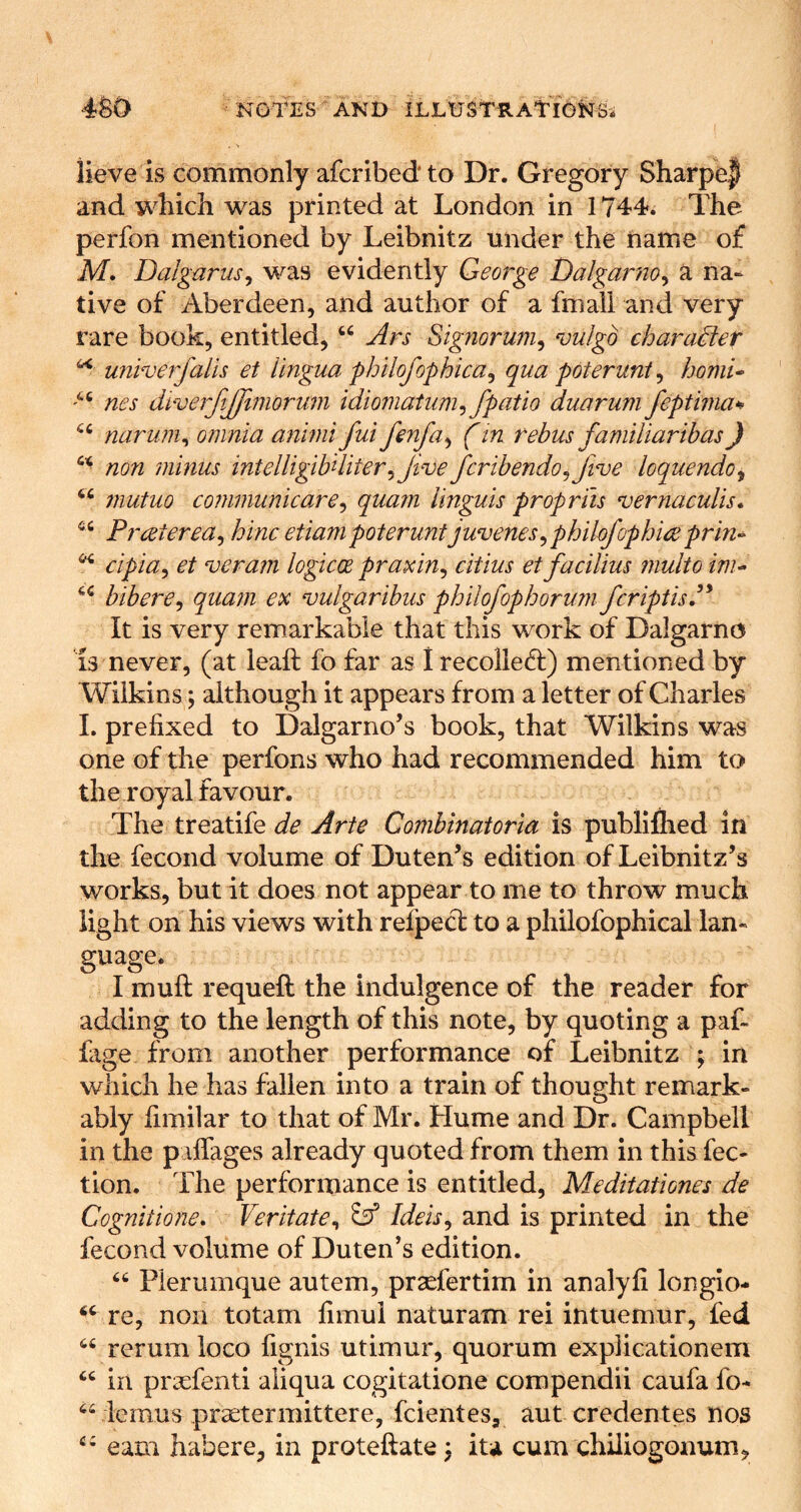 . ■» lieve is commonly afcribedto Dr. Gregory Sharpe| and which was printed at London in 1744. The perfon mentioned by Leibnitz under the name of M, Dalgarus^ was evidently George T)algarno^ a na- tive of Aberdeen, and author of a fniali and very rare book, entitled, Ars Signoruni^ vulgo character ^ univerfalis et lingua philofophica^ qua poterunt^ homi^ nes di'verjijfimorum idioniatum^ fpatio duarum feptinia^ naruni^ omnia animifui fenfa^ (in rebus familiaribas) non minus intelligibiliter^Jive fcribendo^Jtve loquendo^ ‘‘ mutuo communicare^ quam Unguis propriis vernaculis* Prceterea^ hinc etiampoterunt juvenes^phikfophire prin^ cipia^ et veram logicce praxin^ citius et facilius multo inu bibere^ quam ex vulgaribus philofophorunifcriptisP It is very remarkable that this work of Dalgarno 13 never, (at leaft fo far as I recoliefl) mentioned by Wilkins; although it appears from a letter of Charles I. prefixed to Dalgarno’s book, that Wilkins was one of the perfons who had recommended him to the royal favour. The treatife de Arte Combinatoria is publillied in the fecond volume of Duten’s edition of Leibnitz’s works, but it does not appear to me to throw much light on his views with refpecl: to a philofophical lan- guage. I muft requeft the indulgence of the reader for adding to the length of this note, by quoting a paf- fage from another performance of Leibnitz ; in which he has fallen into a train of thought remark- ably fimilar to that of Mr. Hume and Dr. Campbell in the p iffages already quoted from them in this fec- tion. The performance is entitled, Meditationes de Cognitione, Veritate^ 85* Ideis^ and is printed in the fecond volume of Duten’s edition. Pierumque autem, prsefertim in analyfi longio- re, non totam fimul naturam rei intuemur, fed rerum loco fignis utimur, quorum explicationem “ in praefenti aiiqua cogitatione compendii caufa fo- ^^lemus prsetermittere, fcientes, aut credentes nos earn habere, in proteftate ^ ita cum chiliogonum,
