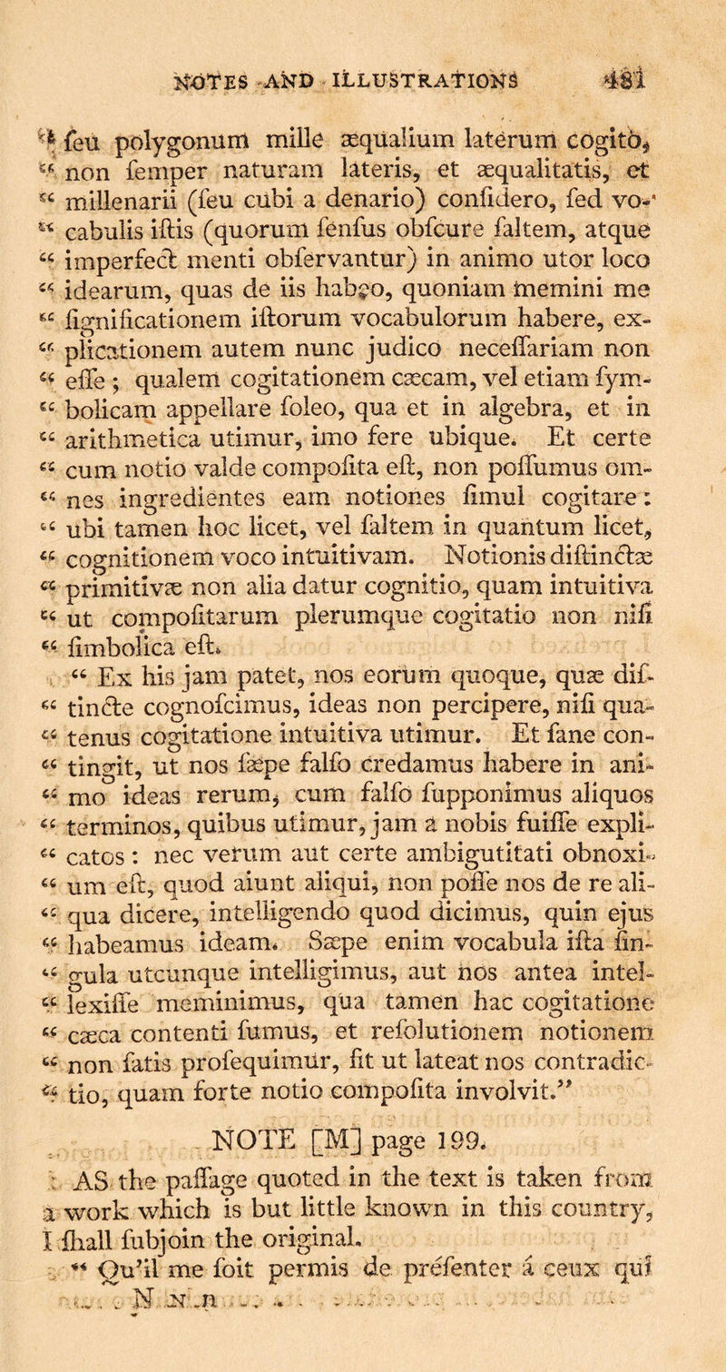^ feu polygonum mille asqUalium laterum cogitb^ non Temper naturam lateris, et aequalitatis, et millenarii (feu cubi a denario) confidero, fed vo*' cabiilis iftis (quorum fenfus obfcure faltem, atque imperfecb mend obfervantur) in animo utor loco idearum, quas de iis hab^^o, quoniam tnemini me lignificationem iftorum vocabulorum habere, ex- plicationem autem nunc judico neceffariam non eife ; qualem cogitationem caecam, vel etiam fym- bolicarn appellare foleo, qua et in algebra, et in aritlimetica utimur, imo fere ubique* Et certe cum notio valde compolita eft, non poffumus om- nes ingredientes earn notiones ftmui cogitare: ubi tamen hoc licet, vel faltem, in quantum liceE cognitionem voco intuitivam. Notionis diftindse primitivcC non alia datur cognitio, quam intuitiva ut conipofitarum plerumque cogitatio non nifi limbolica eft. Ex his jam patet, nos eorlim quoque, quae dif- tincle cognofcimus, ideas non percipere, nifi qua- tenus cogitatione intuitiva utimur. Et fane con- tingit, ut nos fepe falfo credamus habere in ani* mo ideas rerum^ cum falfo fupponimus aliquos terminos, quibus utimur, jam a nobis fuiffe expli- catos : nec verum aut certe ambigutltati obnoxi- “ um eft, quod aiunt aiiqui, non pofte nos de re ali- qua dicere, intelligendo quod dicimus, quin ejus habeamus ideam* Ssepe enim vocabula ifta fin- gula utcunque intelligimus, aut nos antea intel- “ lexiffe meminimus, qua tamen hac cogitatione c^ca contend fumus, et refolutioirem notionem non fads profequimur, fit ut lateat nos contradic- do, quam forte notio compoftta involvit/' . NOTE [M] page 199^ : AS the paffage quoted in the text is taken from a work which is but little known in this country, I iliall fubjoin the originaL ^ « Qudl me foit permis de prefenter a ceux quf