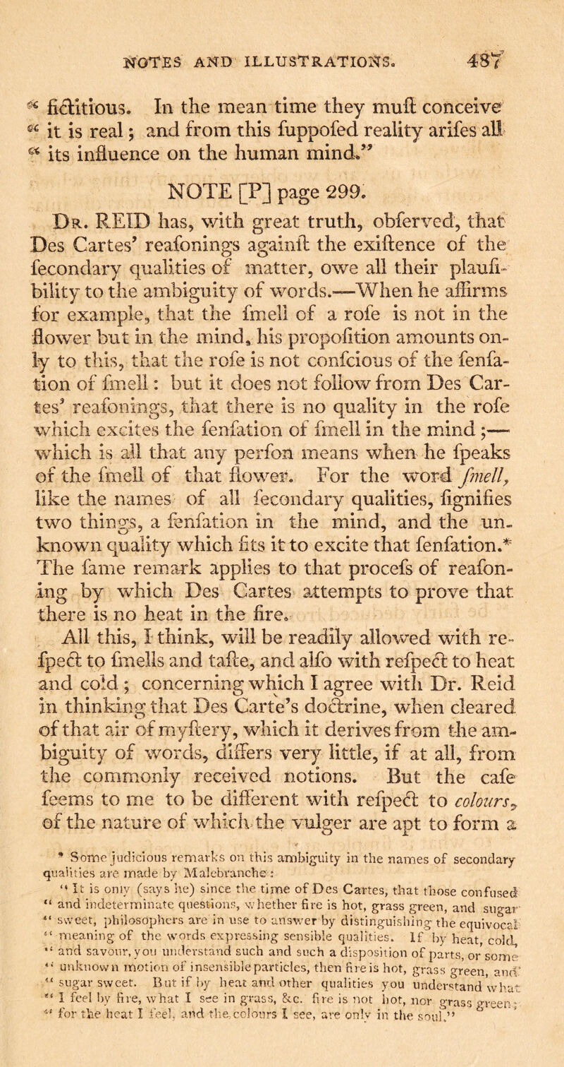 fiftitious. In the mean time they mull conceive it is real; and from this fuppofed reality arifes aU its influence on the human mind^” NOTE [P] page 299. Dr. REID has, with great truth, obferved, that Des Cartes’ reafonings againft the exiftence of the fecondary qualities of matter, owe all their plaufi- bility to the ambiguity of words.—When he affirms for example, that the fmell of a rofe is not in the flower but in the mind, his propolition amounts on- ly to this, that the rofe is not confcious of the fenfa- tion of fmell: but it does not follow from Des Car- tes’ reafonings, that there is no quality in the rofe which excites the fenfation of fmell in the mind;— which is all that any perfon means when he fpeaks of the fmell of that flower. For the word fmell^ like the names of all fecondary qualities, fignifies two things, a fenfation in the mind, and the un- known quality which fits it to excite that fenfation.^ The fame remark applies to that procefs of reafon- ing by which Des Cartes attempts to prove that there is no heat in the fire. All this, I think, will be readily allowed with re * fpefl to fmells and tafee, and alfo with refpefl to heat and cold ; concerning which I agree with Dr. Reid in thinking that Des Carte’s doctrine, when cleared of that air of myftery, which it derives from the am- biguity of words, differs very little, if at all, from the commonly received notions. But the cafe feems to me to be different with refpedl to colours^ of the nature of whichThe vulger are apt to form a * Some judicious remarks on this ambiguity in the names of secondary qualities are made by Malebranche: “ It is only (says he) since tiie time of Des Cartes, that those confused “ and indeterminate questions, whether fire is hot, grass green, and sugar' “ sweet, philosophers are in use to answer by distinguishing the equivocal “ meaning of the words expressing sensible qualities. If'by heat, cold, and savour, you understand such and such a disposition of parts, or some unknown motion of insensible particles, then fire is hot, grass green, and' “ sugar sweet. Rut if by heat and other qualities you undev'^tand whar ** 1 feel by fire, what I see in grass, &c. fire is not hot, nor grass o-reen* for the heat I feel, and the,colours I see, are only in the soui.” ^