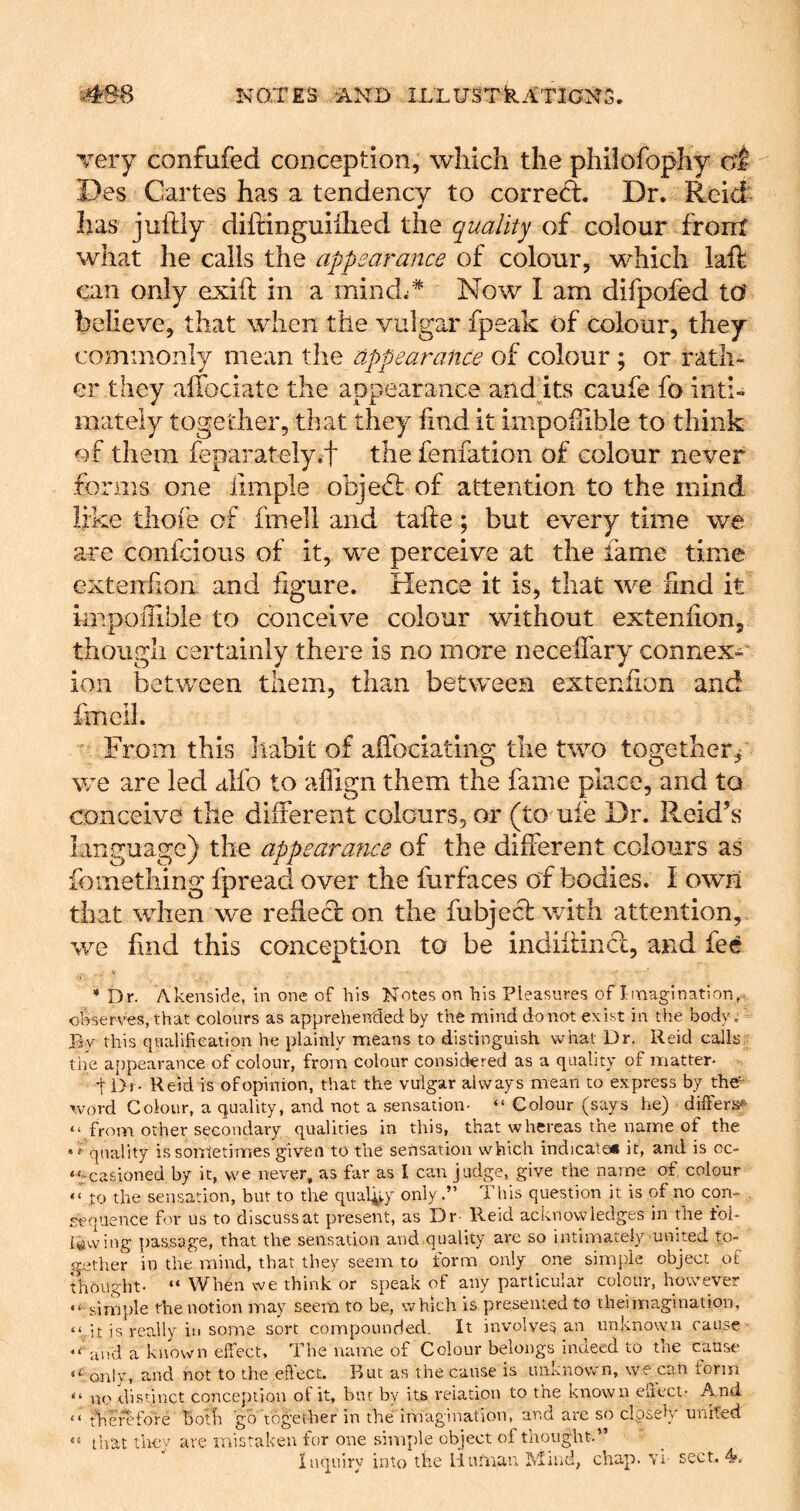 very confufed conception, which the philofophy of Des Cartes has a tendency to corred. Dr. Reid^ has juftly diftinguiilied the quality of colour front what he calls the appearance of colour, which laft can only exift in a mind^* Now I am difpofed to believe, that when the vulgar fpeak of colour, they commonly mean the appeat'ance of colour ; or rath- er they aifociate the appearance audits caufe fo inti- mately together, that they find it impoilible to think of them feparatelyit the fenfation of colour never forms one ilmple objed: of attention to the mind like tliofe of fmell and take; but every time we are confcious of it, we perceive at the fame time extenfion and figure. Hence it is, that we find it impoiTible to conceive colour without extenfion, though certainly there is no more necefiary connex- ion between them, than between extenfion and fmell. From this habit of affociating the two together^ we are led alfo to aflign them the fame place, and to conceive the different colours, or (to ufe Dr. Reid’s language) the appearance of the different colours as fomething fpreacl over the furfaces of bodies. I own that when we refiecf on the fubjecl with attention, we find this conception to be indiilincl, and fee * Dr. Akenside, in one of his Notes on his Pleasures of I magi nation observes, that colours as apprehended by the mind do not exist in the body. By this qualifieatlon he plainly means to distinguish what Dr, Reid calls the ajtpearance of colour, from colour considered as a quality of matter- t i>r- Reid is ofojoinion, that the vulgar always mean to express by the”' word Colour, a quality, and not a sensation- “ Colour (says he) dilFers;*^ “ from other secondary qualities in this, that whereas the name of the quality is sometimes given to the sensation which indicate* it, and is oc- ‘tcasioned by it, we never, as far as I can judge, give the name of colour “ to the sensation, but to the quafi^y only.” This question it is of no con-^ sequence for us to discuss at present, as Dr- Reid acknowledges in the toi- Uwing passage, that the sensation and quality are so intimately united to- gether in the mind, that they seem to form only one simple object ot thought- “ When we think or speak of any particular colour, however simple the notion may seem to be, which is presented to theimagination, “ it is really in some sort compounded. It involves an unknown cause and a known effect. The name of Colour belongs indeed to the cause ‘^only, and not to the effect. Rut as the cause is unknown, we can form “ no di.stinct conception of it, but by its reiation to the known effect- And “ tVierefore botfi go logether in the imagination, and arc so closeK united “ tliat they are mistaken for one simple object of thought.”