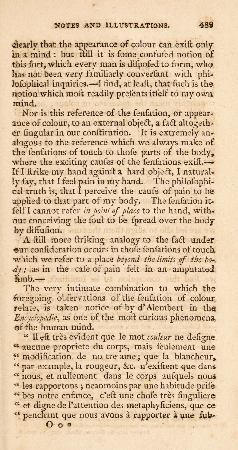 ciearly that the appearance of colour can exift only in a mind: but ftill it is fome confufed notion of this fort, which every man is difpofed to form, who has not been very familiarly converfant with phi- lofophical inquiries.—’I find, at leaft, that fuch is the notion which mofi; readily prefents itfelf to my own. mind. Nor is this reference of the fenfation, or appear- ance of colour, to an external objed, a fad altogeth- er lingular in our conftitution. It is extremely an- alogcous to the reference which we always make of the fenfations of touch to thofe parts of the body, where the exciting caufes of the fenfations exifi:.-— If I ftrike my hand againfl: a hard object, I natural- ly fay, that I feel pain in my hand. The philofophi- cal truth is, that I perceive the caufe of pain to be applied to that part of my body. The fenfation it- felf I cannot refer in point of place to the hand, with- out conceiving the foul to be fpread over the body hy diifufion. A (till more ftriking analogy to the fad under ®ur confideration occurs in thofe fenfations of touch which we refer to a place beyond the limits of the dy; as in the cafe of pain felt in an amputated limb.— The very intimate combination to which the fbreo'oingj; obfervations of the fenfation of colour relate, is taken notice of by d Alembert in tha Encyclopedie^ as one of the moft curious phenomena of the human mind. “ II eft tres evident que le mot couleur ne defigne aucune propriete du corps, mais feulement une f^ modification de no tre ame; que la blancheur, par example, la rougeur, &c. nkxiftent que dans nous, et nullement dans le corps aufquels nous les rapportons ; neanmoins par une habitude prife bes notre enfance, c’eft une chofe tres finguliere et digne de I’attention des metaphyficiens, que ce penchant que nous avons a rapporter a une fub'- O o o