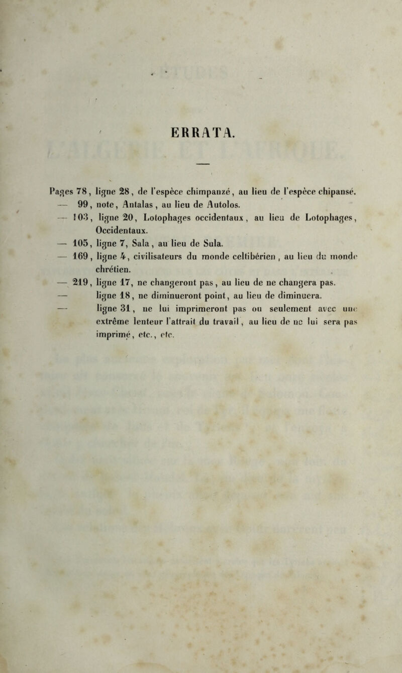 ERRATA. Paj^es 78, ligne 28, de l’espèce chimpanzé, au lieu de l’espèce chipansé. — 99, note, Antalas , au lieu de Autolos. — 103, ligne 20, Lotophages occidentaux, au lieu de Lotophages, Occidentaux. — 105, ligne 7, Sala, au lieu de Sula. — 169, ligne 4, civilisateurs du monde celtibérien , au lieu du monde chrétien. — 219, ligne 17, ne changeront pas, au lieu de ne changera pas. — ligne 18, ne diminueront point, au lieu de diminuera. — ligne 31, ne lui imprimeront pas ou seulement avec une extrême lenteur l’attrait du travail, au lieu de ne lui sera pas imprimé, etc., rtc.