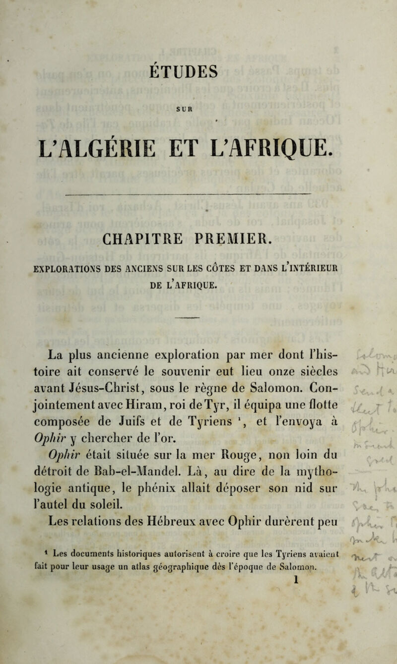 SUR L’ALGÉRIE ET L’AFRIQUE. CHAPITRE PREMIER. EXPLORATIONS DES ANCIENS SUR LES COTES ET DANS l'iNTÉRIEUR DE l’AFRIQUE. La plus ancienne exploration par mer dont Fins- :  toire ait conservé le souvenir eut lieu onze siècles avant Jésus-Christ, sous le règne de Salomon. Con- / ^ jointement avec Hiram, roi deTyr, il équipa une flotte t composée de Juifs et de Tyriens et l’envoya à Ophir y chercher de l’or. i Oj^Inr était située sur la mer Rouge, non loin du ^ / détroit de Bah-el-Mandel. Là, au dire de la mytho- logie antique, le phénix allait déposer son nid sur l’autel du soleil. v < , Les relations des Hébreux avec Ophir durèrent peu H * Les documents historiques autorisent à croire que les Tyriens avaient fait pour leur usage un atlas géographique dès l’époque de Salomo.n. -, ^ 1 ' L ^