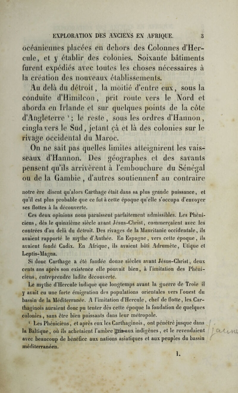 océaniennes placées en dehors des Colonnes d’Her- cule, et y établir des colonies. Soixante bâtiments furent expédiés avec toutes les choses nécessaires à la création des nouveaux établissements. Au delà du détroit, la moitié d’entre eux, sous la conduite d’Himilcon, prit route vers le Nord et aborda en Irlande et sur quelques points de la côte d’Angleterre ' ; le reste , sous les ordres d’Hannon, cingla vers le Sud, jetant çà et là des colonies sur le rivage occidental du Maroc. On ne sait pas quelles limites atteignirent les vais- seaux d’Hannon. Des géographes et des savants pensent qu’ils arrivèrent à l’embouchure du Sénégal ou de la Gambie , d’autres soutiennenî au contraire notre ère disent qu alors Carthage était dans sa plus grande puissance, et qu’il est plus probable que ce fut à cette époque quelle s’occupa d’envoyer ses flottes à la découverte. Ces deux opinions nous paraissent parfaitement admissibles. Les Phéni- ciens, dès le quinzième siècle avant Jésus-Christ, commerçaient avec les contrées d’au delà du détroit. Des rivages de la Mauritanie occidentale, ils avaient rapporté le mythe d’Anthée. En Espagne , vers cette époque , ils avaient fondé Cadix. En Afrique, ils avaient bâti Adrumète, Utique et Leptis-Magna. Si donc Carthage a été fondée douze siècles avant Jésus-Christ, deux cents ans après son existence elle pouvait bien, à limitation des Phéni- ciens , entreprendre ladite découverte. Le mythe d’Hercule indique que longtemps avant la guerre de Troie il y avait eu une forte émigration des populations orientales vers l’ouest du bassin de la Méditerranée. A l’imitation d’Hercule, chef de flotte, les Car- thaginois auraient donc pu tenter dès cette époque la fondation de quelques colonies, sans être bien puissants dans leur métropole. ' Les Phéniciens, et après eux les Carthaginois, ont pénétré jusque dans la Baltique, où ils achetaient l’ambre'gris-aux indigènes , et le revendaient *' Ol-<. avec beaucoup de bénéfice aux nations asiatiques et aux peuples du bassin méditerranéen. l.