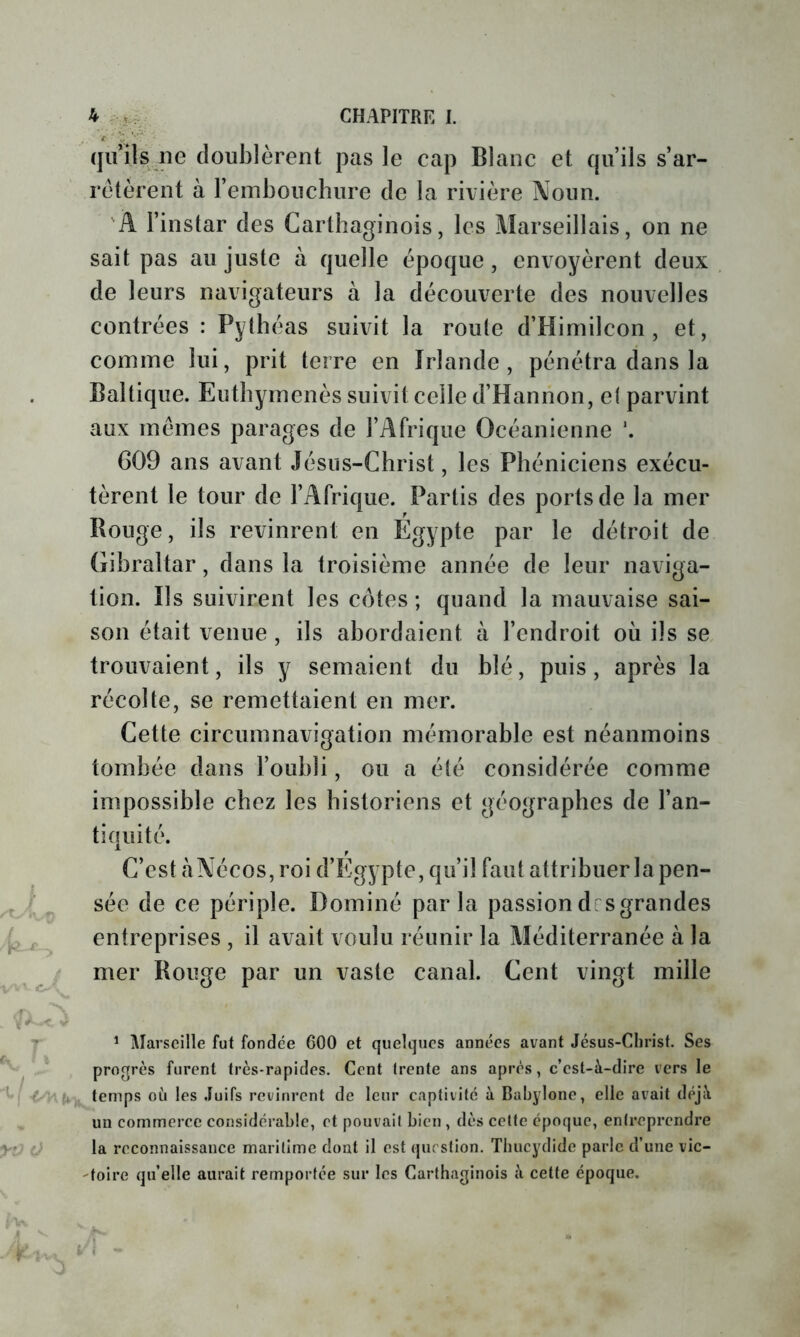 qu’ils ne doublèrent pas le cap Blanc et qu’ils s’ar- rêtèrent à l’embouchure de la rivière Noun. 'A l’instar des Carthaginois, les Marseillais, on ne sait pas au juste à quelle époque , envoyèrent deux de leurs navigateurs à la découverte des nouvelles contrées : Pylhéas suivit la roule d’Himilcon , et, comme lui, prit terre en Irlande, pénétra dans la Baltique. Eutbymenès suivit celle d’Hannon, el parvint aux memes parages de l’Afrique Océanienne *. G09 ans avant Jésus-Christ, les Phéniciens exécu- tèrent le tour de l’Afrique. Partis des ports de la mer Bouge, ils revinrent en Égypte par le détroit de Gibraltar, dans la troisième année de leur naviga- tion. Ils suivirent les côtes ; quand la mauvaise sai- son était venue, ils abordaient à l’endroit où ils se trouvaient, ils y semaient du blé, puis, après la récolte, se remettaient en mer. Cette circumnavigation mémorable est néanmoins tombée dans l’oubli, ou a été considérée comme impossible chez les historiens et géographes de l’an- tiquité. C’est àNécos, roi d’Egypte, qu’il faut attribuer la pen- sée de ce périple. Dominé parla passion des grandes entreprises , il avait voulu réunir la Méditerranée à la mer Rouge par un vaste canal. Cent vingt mille ^ j\îarscille fut fondée 600 et quelques années avant Jésus-Christ. Ses progrès furent très-rapides. Cent (rente ans après, c’est-à-dire vers le temps oh les Juifs revinrent de leur captivité à Bahylone, elle avait déjà un commerce considérable, et pouvait bien , dès cette époque, entreprendre la reconnaissance maritime dont il est question. Thucydide parle d’une vic- 'toire qu’elle aurait remportée sur les Carthaginois à cette époque.