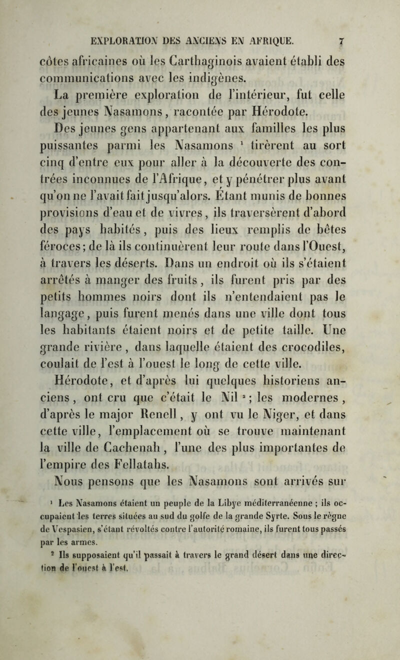 côtes africaines où les Carthaginois avaient établi des communications avec les indigènes. La première exploration de l’intérieur, fut celle des jeunes Nasamons, racontée par Hérodote. Des jeunes gens appartenant aux familles les plus puissantes parmi les Nasamons ' tirèrent au sort cinq d’entre eux pour aller à la découverte des con- trées inconnues de l’Afrique, et y pénétrer plus avant qu’on ne l’avait fait jusqu’alors. Étant munis de bonnes provisions d’eau et de vivres, ils traversèrent d’abord des pays habités, puis des lieux remplis de bêtes féroces; de là ils continuèrent leur route dans l’Ouest, à travers les déserts. Dans un endroit où ils s’étaient arrêtés à manger des fruits, ils furent pris par des petits hommes noirs dont ils n’entendaient pas le langage, puis furent menés dans une ville dont tous les habitants étaient noirs et de petite taille. Une grande rivière , dans laquelle étaient des crocodiles, coulait de l’est à l’ouest le long de cette ville. Hérodote, et d’après lui quelques historiens an- ciens , ont cru que c’était le Nil “ ; les modernes , d’après le major Renell, y ont vu le Niger, et dans cette ville, l’emplacement où se trouve maintenant la ville de Cacbenab, l’une des plus importantes de l’empire des Fellatabs. Nous pensons que les Nasamons sont arrivés sur > Les Nasamons étaient un peuple de la Libye méditerranéenne ; ils oc- cupaient les terres situées au sud du golfe de la grande Syrte. Sous le règne de Vcspasien, s’étant révoltés contre l’autorité romaine, ils furent tous passés par les armes. * Ils supposaient qu’il passait à travers le grand désert dans une direc- tion de l’ouest à l’est.