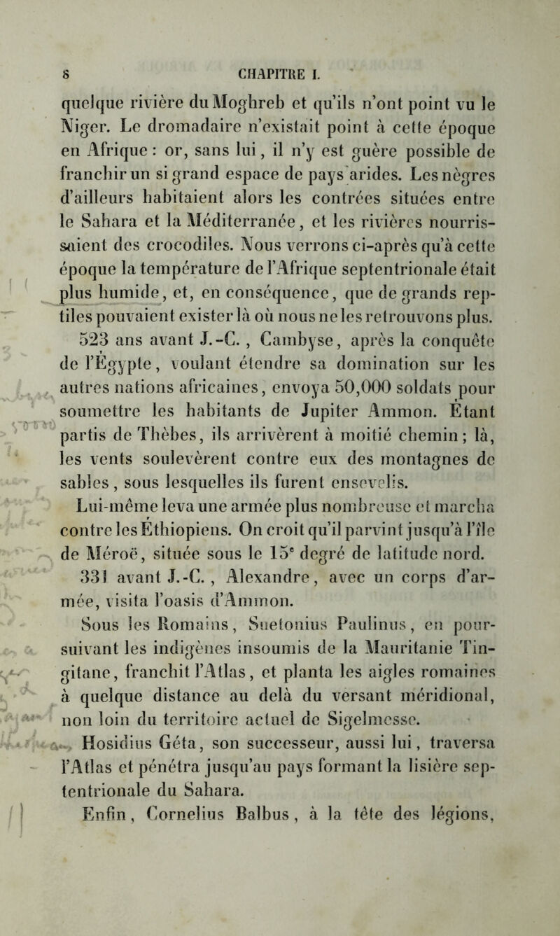 I ( ï A'-; - quelque rivière duMoghreb et qu’ils n’ont point vu le Niger. Le dromadaire n’existait point à cette époque en Afrique : or, sans lui, il n’y est guère possible de francbir un si grand espace de pays arides. Les nègres d’ailleurs habitaient alors les contrées situées entre le Sabara et la Méditerranée, et les rivières nourris- saient des crocodiles. Nous verrons ci-après qu’à cette époque la température de l’Afrique septentrionale était plus bumide, et, en conséquence, que de grands rep- tiles pouvaient exister là où nous ne les retrouvons plus. 523 ans avant J.-C. , Cambyse, après la conquête de l’Egypte, voulant étendre sa domination sur les autres nations africaines, envoya 50,000 soldats pour soumettre les habitants de Jupiter Ammon. Étant partis de Thèbes, ils arrivèrent à moitié chemin; là, les vents soulevèrent contre eux des montagnes de sables, sous lesquelles ils furent ensevelis. Lui-même leva une armée plus nombreuse et marcha contre les Éthiopiens. On croit qu’il parvint jusqu’à l’ilc de Méroë, située sous le 15® degré de latitude nord. 331 avant J.-C. , Alexandre, avec un corps d’ar- mée, visita l’oasis d’Ammon. Sous les Romains, Suetonius Paulinus, en pour- suivant les indigènes insoumis de la Mauritanie Tin- gitane, franchit l’Atlas, et planta les aigles romaines L, à quelque distance au delà du versant méridional, ’ non loin du territoire actuel de Sigelmesse. Hosidiiis Géta, son successeur, aussi lui, traversa l’Atlas et pénétra jusqu’au pays formant la lisière sep- tentrionale du Sabara. /| Enfin, Cornélius Balbus, à la tête des légions,