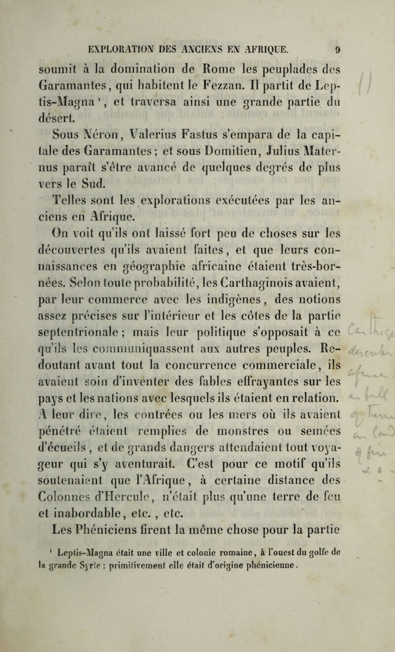 soumit à la domination de Rome les peuplades des Garamantes, qui habitent le Fezzan. Il partit de Lep- tis-Magna *, et traversa ainsi une grande partie du désert. Sous Néron, Valerius Fastus s’empara de la capi- tale des Garamantes ; et sous Domitien, Julius Aîater- nus paraît s’être avancé de quelques degrés de plus vers le Sud. Telles sont les explorations exécutées par les an- ciens en Afrique. On voit qu’ils ont laissé fort peu de choses sur les découvertes qu’ils avaient faites, et que leurs con- naissances en géographie africaine étaient très-bor- nées. Selon toute probabilité, les Carthaginois avaient, par leur commerce avec les indigènes, des notions assez précises sur l’intérieur et les côtes de la partie septentrionale ; mais leur politique s’opposait à ce qu’ils les conmiimiquassent aux autres peuples. Re- doutant avant tout la concurrence commerciale, ils avaient soin d’inventer des fables effrayantes sur les pays et les nations avec lesquels ils étaient en relation. A leur dire, les contrées ou les mers où ils avaient pénétré étaient remplies de monstres ou semées d’écueils , et de grands dangers attendaient tout voya- geur qui s’y aventurait. C’est pour ce motif qu’ils soutenaient que l’Afrique, à certaine distance des Colonnes d’Hercule, n’était plus qu’une terre de feu et inabordable, etc. , etc. Les Phéniciens firent la même chose pour la partie ’ Leptis-Magna était une ville et colonie romaine, à l’ouest du golfe de la grande Syrfe ; primitivement elle était d’origine phénicienne.