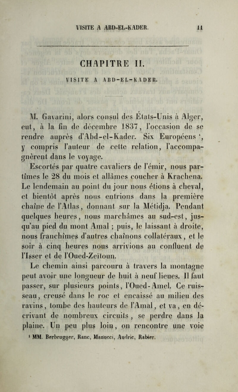 CHAPITRE II. VISITE A ABD-EL-KADER. M. Gcivarini, alors consul des États-Unis à Alger, eut, à la fin de décembre 1837, l’occasion de se rendre auprès d’Abd-el-Kader. Six Européens *, y compris rauteur de celte relation, l’accompa- gnèrent dans le voyage. Escortés par quatre cavaliers de l’émir, nous par- tîmes le 28 du mois et allâmes coucher à Krachena. Le lendemain au point du jour nous étions à cheval, et bientôt après nous entrions dans la première chaîne de l’Atlas, donnant sur la Alétidja. Pendant quelques heures, nous marchâmes au sud-est, jus- qu’au pied du mont Amal ; puis, le laissant à droite, nous franchîmes d’autres chaînons collatéraux, et le soir à cinq heures nous arrivions au confluent de Tisser et de TOued-Zeitoun. Le chemin ainsi parcouru à travers la montagne peut avoir une longueur de huit à neuf lieues. Il faut passer, sur plusieurs points, l’Oued-Amel. Ce ruis- seau, creusé dans le roc et encaissé au milieu des ravins, tombe des hauteurs de TAinal, et va, en dé- crivant de nombreux circuits , se perdre dans la plaine. Un peu plus loin, on rencontre une voie ♦ MM. Berbrugger, Ranc, Mariucci, Audric, Rabier.