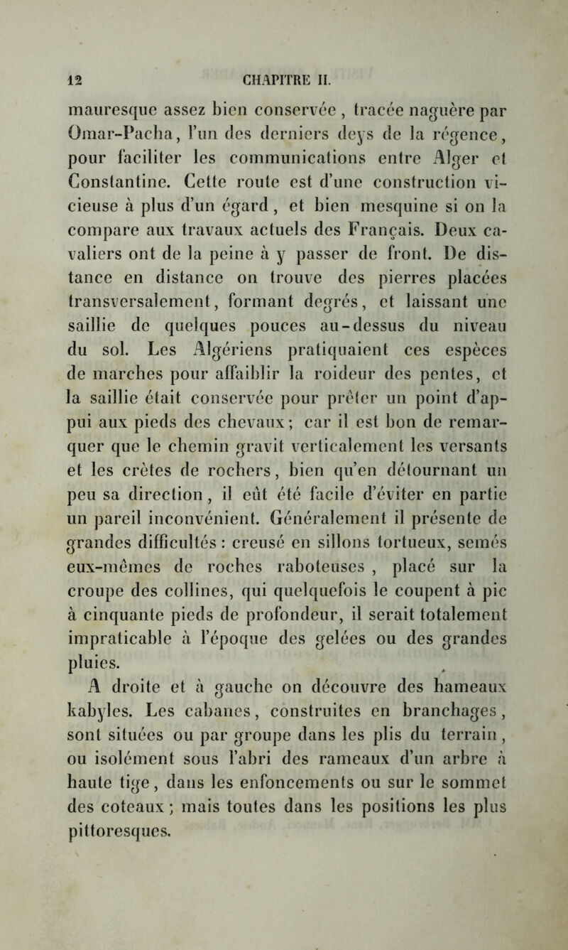 mauresque assez bien conservée , tracée naguère par Omar-Pacha, run des derniers deys de la régence, pour faciliter les communications entre Alger et Constantine. Cette route est d’une construction vi- cieuse à plus d’un égard, et bien mesquine si on la compare aux travaux actuels des Français. Deux ca- valiers ont de la peine à y passer de front. De dis- tance en distance on trouve des pierres placées transversalement, formant degrés, et laissant une saillie de quelques pouces au-dessus du niveau du sol. Les Algériens pratiquaient ces espèces de marches pour affaiblir la roideur des pentes, et la saillie était conservée pour prêter un point d’ap- pui aux pieds des chevaux; car il est bon de remar- quer que le chemin gravit verticalement les versants et les crêtes de rochers, bien qu’en détournant un peu sa direction, il eût été facile d’éviter en partie un pareil inconvénient. Généralement il présente de grandes difficultés : creusé en sillons tortueux, semés eux-mémes de roches raboteuses , placé sur la croupe des collines, qui quelquefois le coupent à pic à cinquante pieds de profondeur, il serait totalement impraticable à l’époque des gelées ou des grandes pluies. A droite et à gauche on découvre des hameaux kabyles. Les cabanes, construites en branchages, sont situées ou par groupe dans les plis du terrain, ou isolément sous l’abri des rameaux d’un arbre à haute tige, dans les enfoncements ou sur le sommet des coteaux ; mais toutes dans les positions les plus pittoresques.