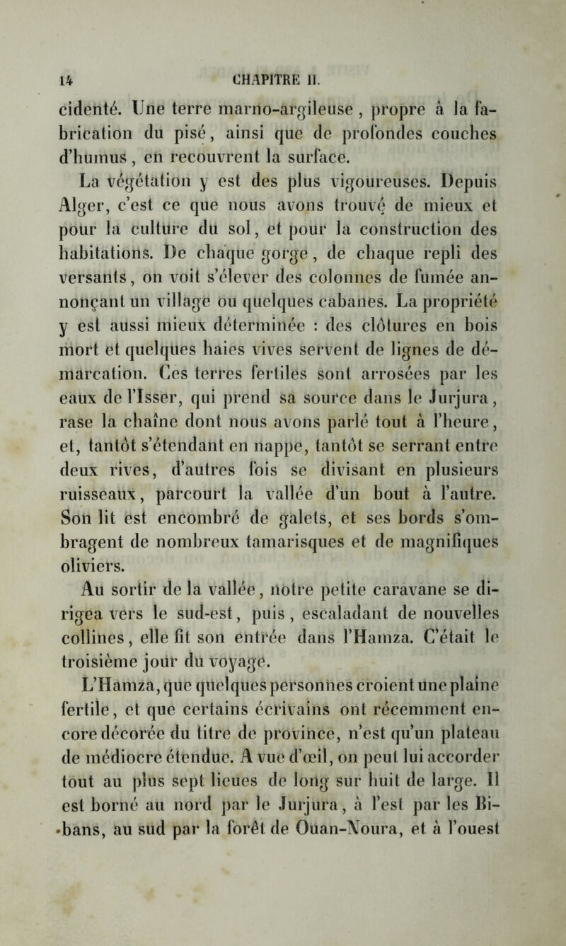 cidenté. Une terre inarno-argileuse , propre à la fa- brication du pisé, ainsi que de profondes couches d’humus, en recouvrent la surface. La végétation y est des plus vigoureuses. Depuis Alger, c’est ce que nous avons trouvé de mieux et pour la culture du sol, et pour la construction des habitations. De chaque gorge, de chaque repli des versants, on voit s’élever des colonnes de fumée an- nonçant un village ou quelques cabanes. La propriété y est aussi mieux déterminée : des clôtures en bois mort et quelques haies vives servent de lignes de dé- marcation. Ces terres fertiles sont arrosées par les eaux de Tisser, qui prend sa source dans le Jurjura, rase la chaîne dont nous avons parié tout à l’heure, et, tantôt s’étendant en nappe, tantôt se serrant entre deux rives, d’autres fois se divisant en plusieurs ruisseaux, parcourt la vallée d’un bout à l’autre. Son lit est encombré de galets, et ses bords s’om- bragent de nombreux tamarisques et de magnifiques oliviers. Au sortir de la vallée, notre petite caravane se di- rigea vers le sud-est, puis, escaladant de nouvelles collines, elle fit son entrée dans THamza. C’était le troisième jour du voyage. L’Hamza, que quelques personnes croient une plaine fertile, et que certains écrivains ont récemment en- core décorée du titre de province, n’est qu’un plateau de médiocre étendue. A vue d’œil, on peut lui accorder tout au plus sept lieues de long sur huit de large. Il est borné au nord par le Jurjura, à Test par les Bi- •bans, au sud par la forêt de Ouan-Noura, et à l’ouest