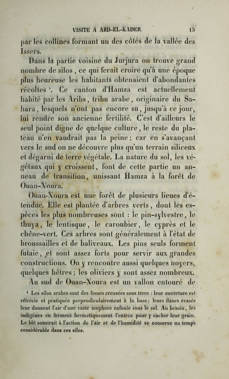 par les collines formant un des côtés de la vallée des Issers. Dans la partie voisine du Jurjura on trouve grand nombre de silos , ce qui ferait croire qu’à une époque plus heureuse les habitants obtenaient d’abondantes récoltes Ce canton d’Hamza est actuellement habité par les Aribs, tribu arabe, originaire du Sa- hara, lesquels n’ont pas encore su, jusqu’à ce jour, lui rendre son ancienne fertilité. C’est d’ailleurs le seul point digne de quelque culture, le reste du pla- teau n’en vaudrait pas la peine ; car en s’avançant vers le sud on ne découvre plus qu’un terrain siliceux et dégarni de terre végétale. La nature du sol, les vé- gétaux qui y croissent, font de cette partie un an- neau de transition, unissant Hamza à la forêt de Ouan-Noura. Üuan-Noura est une forêt de plusieurs lieues d’é- tendue. Elle est plantée d’arbres verts, dont les es- pèces les plus nombreuses sont : le pin-sylvestre, le thuya, le lentisque, le caroubier, le cyprès et le chêne-vert. Ces arbres sont généralement à l’état de broussailles et de baliveaux. Les pins seuls forment futaie, .et sont assez forts pour servir aux grandes constructions. On y rencontre aussi quelques noyers, quelques hêtres ; les oliviers y sont assez nombreux. Au sud de Ouan-Noura est un vallon entouré de * Les silos arabes sont des fosses creusées sous terre : leur ouverture est rétrécie et pratiquée perpendiculairement à la base ; leurs flancs évasés leur donnent l’air d’une vaste amphore enfouie sous le sol. Au besoin, les indigènes en ferment hermétiquement l’entrée pour y cacher leur grain. Le blé soustrait à l’action de l’air et de l’humidité se conserve un temps considérable dans ces silos.