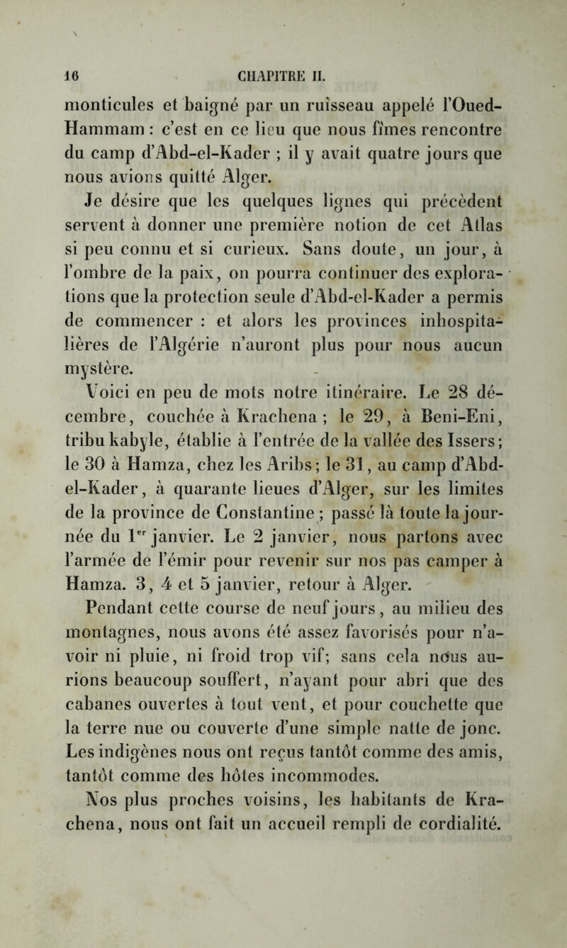 monticules et baigné par un ruisseau appelé l’Oued- Hammam : c’est en ce lieu que nous fîmes rencontre du camp d’Abd-el-Kader ; il y avait quatre jours que nous avions quitté Alger. Je désire que les quelques lignes qui précèdent servent à donner une première notion de cet Atlas si peu connu et si curieux. Sans doute, un jour, à l’ombre de la paix, on pourra continuer des explora- tions que la protection seule d’Abd-el-Kader a permis de commencer : et alors les provinces inhospita- lières de l’Algérie n’auront plus pour nous aucun mystère. Voici en peu de mots notre itinéraire. Le 28 dé- cembre, couchée à Kracliena ; le 29, à Beni-Eni, tribu kabyle, établie à l’entrée de la vallée des Issers; le 30 à Hamza, chez les Aribs ; le 31, au camp d’Abd- el-Kader, à quarante lieues d’Alger, sur les limites de la province de Constantine ; passé là toute la jour- née du janvier. Le 2 janvier, nous partons avec l’armée de l’émir pour revenir sur nos pas camper à Hamza. 3, 4 et 5 janvier, retour à Alger. Pendant cette course de neuf jours, au milieu des montagnes, nous avons été assez favorisés pour n’a- voir ni pluie, ni froid trop vif; sans cela nous au- rions beaucoup souffert, n’ayant pour abri que des cabanes ouvertes à tout vent, et pour couchette que la terre nue ou couverte d’une simple natte de jonc. Les indigènes nous ont reçus tantôt comme des amis, tantôt comme des hôtes incommodes. Nos plus proches voisins, les habitants de Kra- chena, nous ont ùnt un accueil rempli de cordialité.