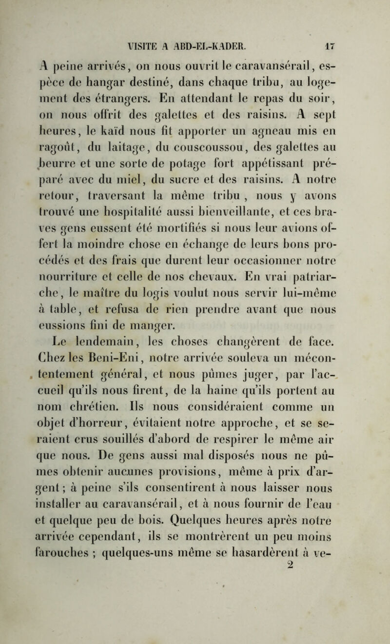 A peine arrivés, on nous ouvrit le caravansérail, es- pèce de hangar destiné, dans chaque trihu, au loge- ment des étrangers. En attendant le repas du soir, on nous offrit des galettes et des raisins. A sept heures, le kaïd nous fit apporter un agneau mis en ragoût, du laitage, du couscoussou, des galettes au heurre et une sorte de potage fort appétissant pré- paré avec du miel, du sucre et des raisins. A notre retour, traversant la même trihu , nous y avons trouvé une hospitalité aussi hienveillante, et ces bra- ves gens eussent été mortifiés si nous leur avions of- fert la moindre chose en échange de leurs bons pro- cédés et des frais que durent leur occasionner notre nourriture et celle de nos chevaux. En vrai patriar- che, le maître du logis voulut nous servir lui-même à table, et refusa de rien prendre avant que nous eussions fini de manger. Le lendemain, les choses changèrent de face. Chez les Beni-Eni, notre arrivée souleva un mécon- tentement général, et nous pûmes juger, par fac- cueil qu’ils nous firent, de la haine qu’ils portent au nom chrétien. Ils nous considéraient comme un objet d’horreur, évitaient notre approche, et se se- raient crus souillés d’abord de respirer le même air que nous. De gens aussi mal disposés nous ne pû- mes obtenir aucunes provisions, même à prix d’ar- gent ; à peine s’ils consentirent à nous laisser nous installer au caravansérail, et à nous fournir de feau et quelque peu de bois. Quelques heures après notre arrivée cependant, ils se montrèrent un peu moins farouches ; quelques-uns même se hasardèrent à ve-